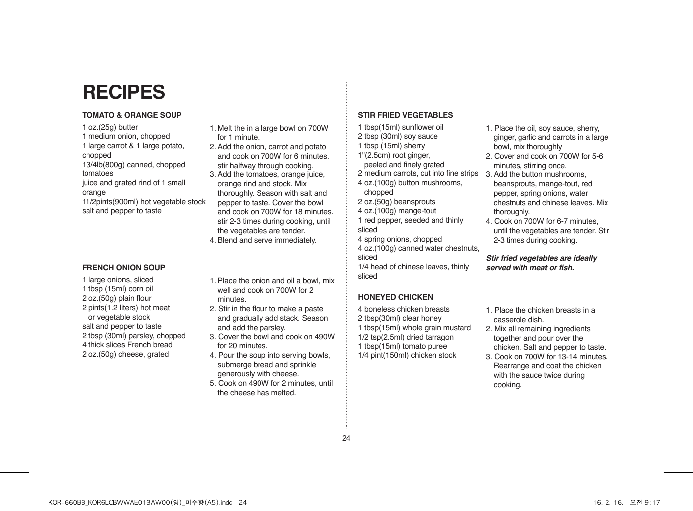 24TOMATO &amp; ORANGE SOUP1 oz.(25g) butter1 medium onion, chopped1 large carrot &amp; 1 large potato, chopped13/4lb(800g) canned, chopped tomatoesjuice and grated rind of 1 small orange11/2pints(900ml) hot vegetable stocksalt and pepper to taste1. Melt the in a large bowl on 700W for 1 minute.2. Add the onion, carrot and potato and cook on 700W for 6 minutes. stir halfway through cooking.3. Add the tomatoes, orange juice, orange rind and stock. Mix thoroughly. Season with salt and pepper to taste. Cover the bowl and cook on 700W for 18 minutes. stir 2-3 times during cooking, until the vegetables are tender.4. Blend and serve immediately.FRENCH ONION SOUP1 large onions, sliced1 tbsp (15ml) corn oil2 oz.(50g) plain flour2 pints(1.2 liters) hot meat    or vegetable stocksalt and pepper to taste2 tbsp (30ml) parsley, chopped4 thick slices French bread2 oz.(50g) cheese, grated1. Place the onion and oil a bowl, mix well and cook on 700W for 2 minutes.2. Stir in the flour to make a paste and gradually add stack. Season and add the parsley.3. Cover the bowl and cook on 490W for 20 minutes.4. Pour the soup into serving bowls, submerge bread and sprinkle generously with cheese.5. Cook on 490W for 2 minutes, until the cheese has melted.STIR FRIED VEGETABLES1 tbsp(15ml) sunflower oil2 tbsp (30ml) soy sauce1 tbsp (15ml) sherry1&quot;(2.5cm) root ginger,    peeled and finely grated 2 medium carrots, cut into fine strips4 oz.(100g) button mushrooms,   chopped2 oz.(50g) beansprouts4 oz.(100g) mange-tout1 red pepper, seeded and thinly sliced4 spring onions, chopped4 oz.(100g) canned water chestnuts, sliced1/4 head of chinese leaves, thinly sliced1. Place the oil, soy sauce, sherry, ginger, garlic and carrots in a large bowl, mix thoroughly2. Cover and cook on 700W for 5-6 minutes, stirring once.3. Add the button mushrooms, beansprouts, mange-tout, red pepper, spring onions, water chestnuts and chinese leaves. Mix thoroughly.4. Cook on 700W for 6-7 minutes, until the vegetables are tender. Stir 2-3 times during cooking.Stir fried vegetables are ideally served with meat or fish.HONEYED CHICKEN4 boneless chicken breasts2 tbsp(30ml) clear honey1 tbsp(15ml) whole grain mustard1/2 tsp(2.5ml) dried tarragon1 tbsp(15ml) tomato puree1/4 pint(150ml) chicken stock1. Place the chicken breasts in a casserole dish.2. Mix all remaining ingredients together and pour over the chicken. Salt and pepper to taste.3. Cook on 700W for 13-14 minutes. Rearrange and coat the chicken with the sauce twice during cooking.RECIPESKOR-660B3_KOR6LCBWWAE013AW00(영)_미주향(A5).indd   24 16. 2. 16.   오전 9:17