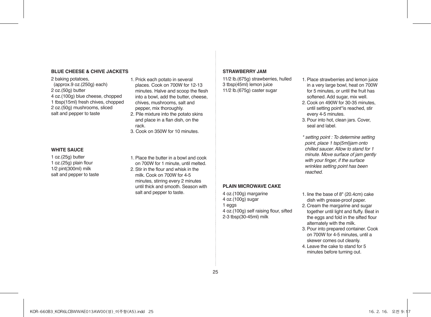 25BLUE CHEESE &amp; CHIVE JACKETS2 baking potatoes,   (approx.9 oz.(250g) each)2 oz.(50g) butter4 oz.(100g) blue cheese, chopped1 tbsp(15ml) fresh chives, chopped2 oz.(50g) mushrooms, slicedsalt and pepper to taste1. Prick each potato in several places. Cook on 700W for 12-13 minutes. Halve and scoop the flesh into a bowl, add the butter, cheese, chives, mushrooms, salt and pepper, mix thoroughly.2. Pile mixture into the potato skins and place in a flan dish, on the rack.3. Cook on 350W for 10 minutes.WHITE SAUCE1 oz.(25g) butter1 oz.(25g) plain flour1/2 pint(300ml) milksalt and pepper to taste1. Place the butter in a bowl and cook on 700W for 1 minute, until melted.2. Stir in the flour and whisk in the milk. Cook on 700W for 4-5 minutes, stirring every 2 minutes until thick and smooth. Season with salt and pepper to taste.STRAWBERRY JAM11/2 lb.(675g) strawberries, hulled3 tbsp(45ml) lemon juice11/2 lb.(675g) caster sugar1. Place strawberries and lemon juice in a very large bowl, heat on 700W for 5 minutes, or until the fruit has softened. Add sugar, mix well.2. Cook on 490W for 30-35 minutes, until setting point*is reached, stir every 4-5 minutes.3. Pour into hot, clean jars. Cover, seal and label.* setting point : To determine setting point, place 1 tsp(5ml)jam onto chilled saucer. Allow to stand for 1 minute. Move surface of jam gently with your finger, if the surface wrinkles setting point has been reached.PLAIN MICROWAVE CAKE4 oz.(100g) margarine4 oz.(100g) sugar1 eggs4 oz.(100g) self raising flour, sifted2-3 tbsp(30-45ml) milk1. line the base of 8&quot; (20.4cm) cake dish with grease-proof paper.2. Cream the margarine and sugar together until light and fluffy. Beat in the eggs and fold in the sifted flour alternately with the milk.3. Pour into prepared container. Cook on 700W for 4-5 minutes, until a skewer comes out cleanly.4. Leave the cake to stand for 5 minutes before turning out.KOR-660B3_KOR6LCBWWAE013AW00(영)_미주향(A5).indd   25 16. 2. 16.   오전 9:17