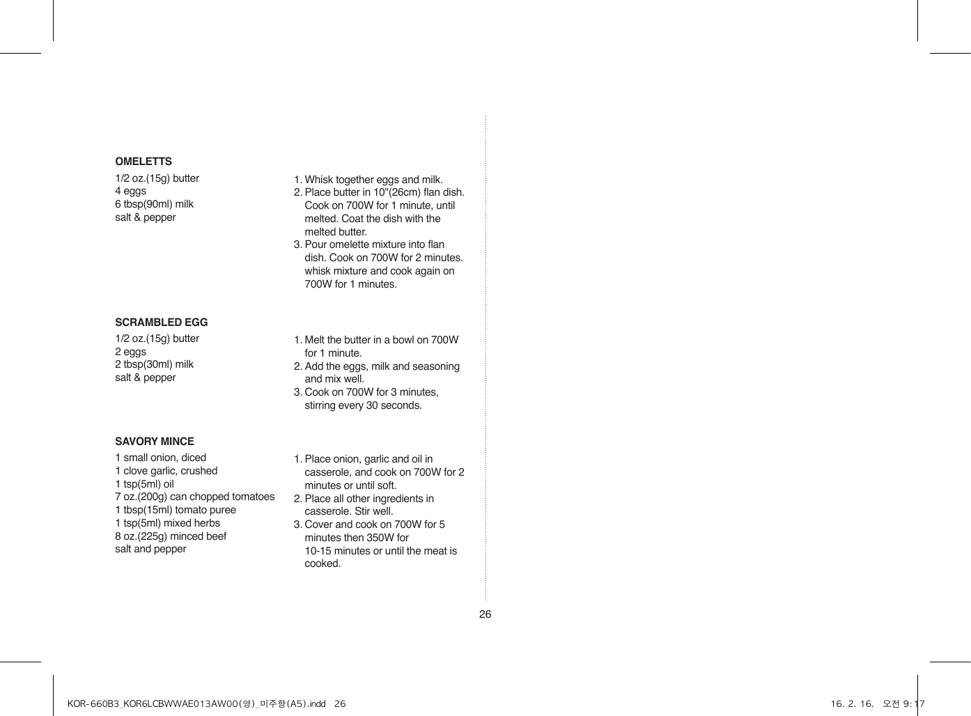 26SCRAMBLED EGG1/2 oz.(15g) butter2 eggs2 tbsp(30ml) milksalt &amp; pepper1. Melt the butter in a bowl on 700W for 1 minute.2. Add the eggs, milk and seasoning and mix well.3. Cook on 700W for 3 minutes, stirring every 30 seconds.SAVORY MINCE1 small onion, diced1 clove garlic, crushed1 tsp(5ml) oil7 oz.(200g) can chopped tomatoes1 tbsp(15ml) tomato puree1 tsp(5ml) mixed herbs8 oz.(225g) minced beefsalt and pepper1. Place onion, garlic and oil in casserole, and cook on 700W for 2 minutes or until soft.2. Place all other ingredients in casserole. Stir well.3. Cover and cook on 700W for 5 minutes then 350W for  10-15 minutes or until the meat is cooked.OMELETTS1/2 oz.(15g) butter4 eggs6 tbsp(90ml) milksalt &amp; pepper1. Whisk together eggs and milk. 2. Place butter in 10&quot;(26cm) flan dish. Cook on 700W for 1 minute, until melted. Coat the dish with the melted butter.3. Pour omelette mixture into flan dish. Cook on 700W for 2 minutes. whisk mixture and cook again on 700W for 1 minutes.KOR-660B3_KOR6LCBWWAE013AW00(영)_미주향(A5).indd   26 16. 2. 16.   오전 9:17