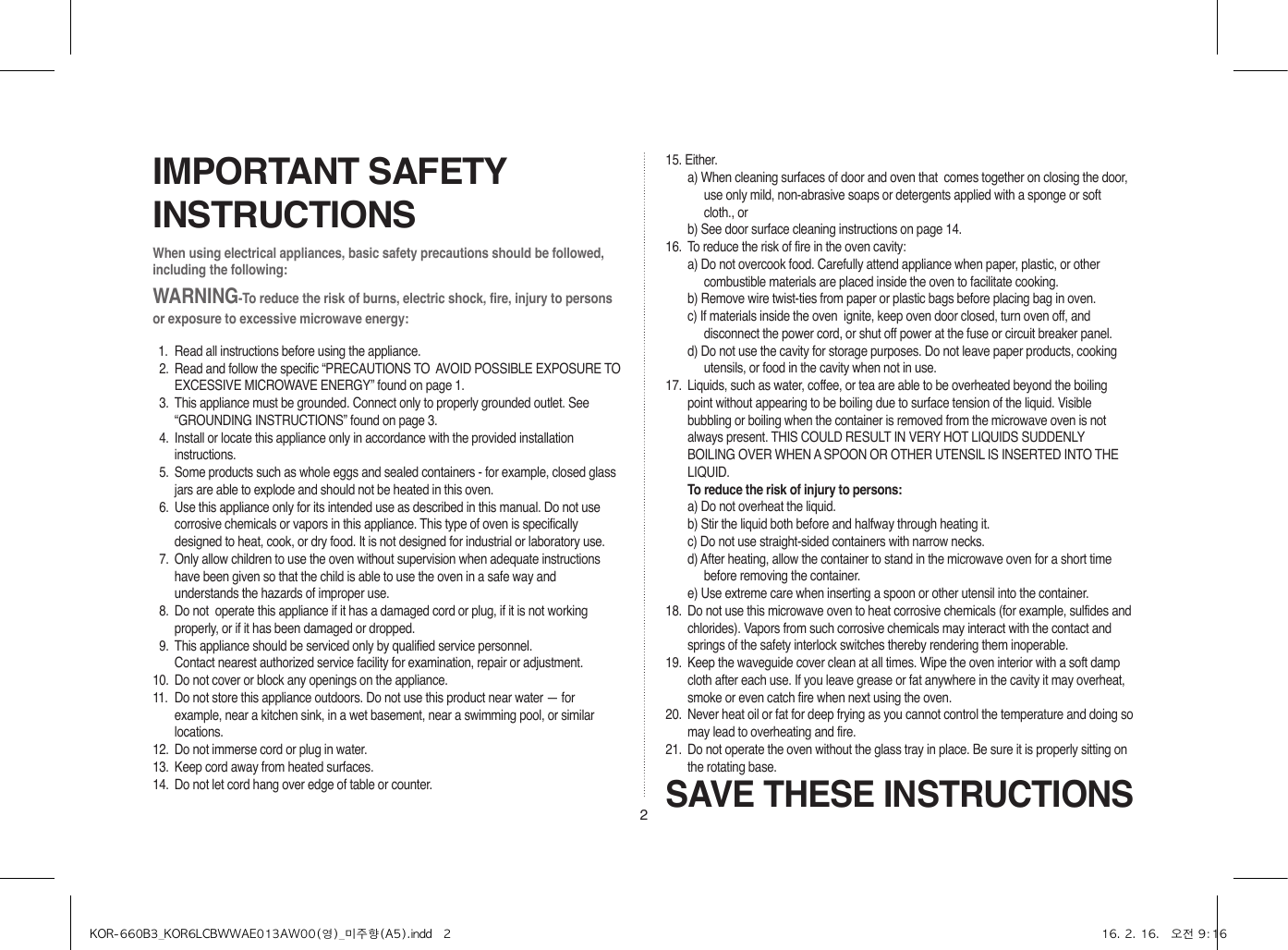 2When using electrical appliances, basic safety precautions should be followed, including the following:WARNING-To reduce the risk of burns, electric shock, fire, injury to persons or exposure to excessive microwave energy:11.  Read all instructions before using the appliance.12.  Read and follow the specific “PRECAUTIONS TO  AVOID POSSIBLE EXPOSURE TO EXCESSIVE MICROWAVE ENERGY” found on page 1.13.  This appliance must be grounded. Connect only to properly grounded outlet. See “GROUNDING INSTRUCTIONS” found on page 3.14.  Install or locate this appliance only in accordance with the provided installation instructions.15.  Some products such as whole eggs and sealed containers - for example, closed glass jars are able to explode and should not be heated in this oven.16.  Use this appliance only for its intended use as described in this manual. Do not use corrosive chemicals or vapors in this appliance. This type of oven is specifically designed to heat, cook, or dry food. It is not designed for industrial or laboratory use.17.  Only allow children to use the oven without supervision when adequate instructions have been given so that the child is able to use the oven in a safe way and understands the hazards of improper use. 18.  Do not  operate this appliance if it has a damaged cord or plug, if it is not working properly, or if it has been damaged or dropped.19.  This appliance should be serviced only by qualified service personnel.     Contact nearest authorized service facility for examination, repair or adjustment.10.  Do not cover or block any openings on the appliance. 11.  Do not store this appliance outdoors. Do not use this product near water — for example, near a kitchen sink, in a wet basement, near a swimming pool, or similar locations.12.  Do not immerse cord or plug in water.13.  Keep cord away from heated surfaces.14.  Do not let cord hang over edge of table or counter.SAVE THESE INSTRUCTIONSIMPORTANT SAFETY INSTRUCTIONS15. Either.a) When cleaning surfaces of door and oven that  comes together on closing the door, use only mild, non-abrasive soaps or detergents applied with a sponge or soft cloth., orb) See door surface cleaning instructions on page 14.16.  To reduce the risk of fire in the oven cavity:a) Do not overcook food. Carefully attend appliance when paper, plastic, or other combustible materials are placed inside the oven to facilitate cooking.b) Remove wire twist-ties from paper or plastic bags before placing bag in oven.c) If materials inside the oven  ignite, keep oven door closed, turn oven off, and disconnect the power cord, or shut off power at the fuse or circuit breaker panel.d) Do not use the cavity for storage purposes. Do not leave paper products, cooking utensils, or food in the cavity when not in use.17.  Liquids, such as water, coffee, or tea are able to be overheated beyond the boiling point without appearing to be boiling due to surface tension of the liquid. Visible bubbling or boiling when the container is removed from the microwave oven is not always present. THIS COULD RESULT IN VERY HOT LIQUIDS SUDDENLY BOILING OVER WHEN A SPOON OR OTHER UTENSIL IS INSERTED INTO THE LIQUID. To reduce the risk of injury to persons:a) Do not overheat the liquid.b) Stir the liquid both before and halfway through heating it.c) Do not use straight-sided containers with narrow necks.d) After heating, allow the container to stand in the microwave oven for a short time before removing the container.e) Use extreme care when inserting a spoon or other utensil into the container.18.  Do not use this microwave oven to heat corrosive chemicals (for example, sulfides and chlorides). Vapors from such corrosive chemicals may interact with the contact and springs of the safety interlock switches thereby rendering them inoperable.19.  Keep the waveguide cover clean at all times. Wipe the oven interior with a soft damp cloth after each use. If you leave grease or fat anywhere in the cavity it may overheat, smoke or even catch fire when next using the oven.20.  Never heat oil or fat for deep frying as you cannot control the temperature and doing so may lead to overheating and fire.21.  Do not operate the oven without the glass tray in place. Be sure it is properly sitting on the rotating base.KOR-660B3_KOR6LCBWWAE013AW00(영)_미주향(A5).indd   2 16. 2. 16.   오전 9:16