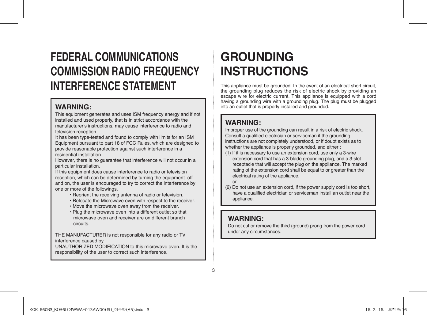 3FEDERAL COMMUNICATIONS COMMISSION RADIO FREQUENCY INTERFERENCE STATEMENTGROUNDING INSTRUCTIONSThis appliance must be grounded. In the event of an electrical short circuit, the grounding plug reduces the risk of electric shock by providing an escape wire for electric current. This appliance is equipped with a cord having a grounding wire with a grounding plug. The plug must be plugged into an outlet that is properly installed and grounded.WARNING:This equipment generates and uses ISM frequency energy and if not installed and used properly, that is in strict accordance with the manufacturer&apos;s instructions, may cause interference to radio and television reception. It has been type-tested and found to comply with limits for an ISM Equipment pursuant to part 18 of FCC Rules, which are designed to provide reasonable protection against such interference in a residential installation.However, there is no guarantee that interference will not occur in a particular installation. If this equipment does cause interference to radio or television reception, which can be determined by turning the equipment  off and on, the user is encouraged to try to correct the interference by one or more of the followings.• Reorient the receiving antenna of radio or television.• Relocate the Microwave oven with respect to the receiver.• Move the microwave oven away from the receiver.• Plug the microwave oven into a different outlet so that microwave oven and receiver are on different branch circuits. THE MANUFACTURER is not responsible for any radio or TV interference caused by UNAUTHORIZED MODIFICATION to this microwave oven. It is the responsibility of the user to correct such interference.WARNING: Improper use of the grounding can result in a risk of electric shock.Consult a qualified electrician or serviceman if the grounding instructions are not completely understood, or if doubt exists as to whether the appliance is properly grounded, and either :(1) If it is necessary to use an extension cord, use only a 3-wire extension cord that has a 3-blade grounding plug, and a 3-slot receptacle that will accept the plug on the appliance. The marked rating of the extension cord shall be equal to or greater than the electrical rating of the appliance. or(2) Do not use an extension cord, if the power supply cord is too short, have a qualified electrician or serviceman install an outlet near the appliance.WARNING: Do not cut or remove the third (ground) prong from the power cord under any circumstances.KOR-660B3_KOR6LCBWWAE013AW00(영)_미주향(A5).indd   3 16. 2. 16.   오전 9:16