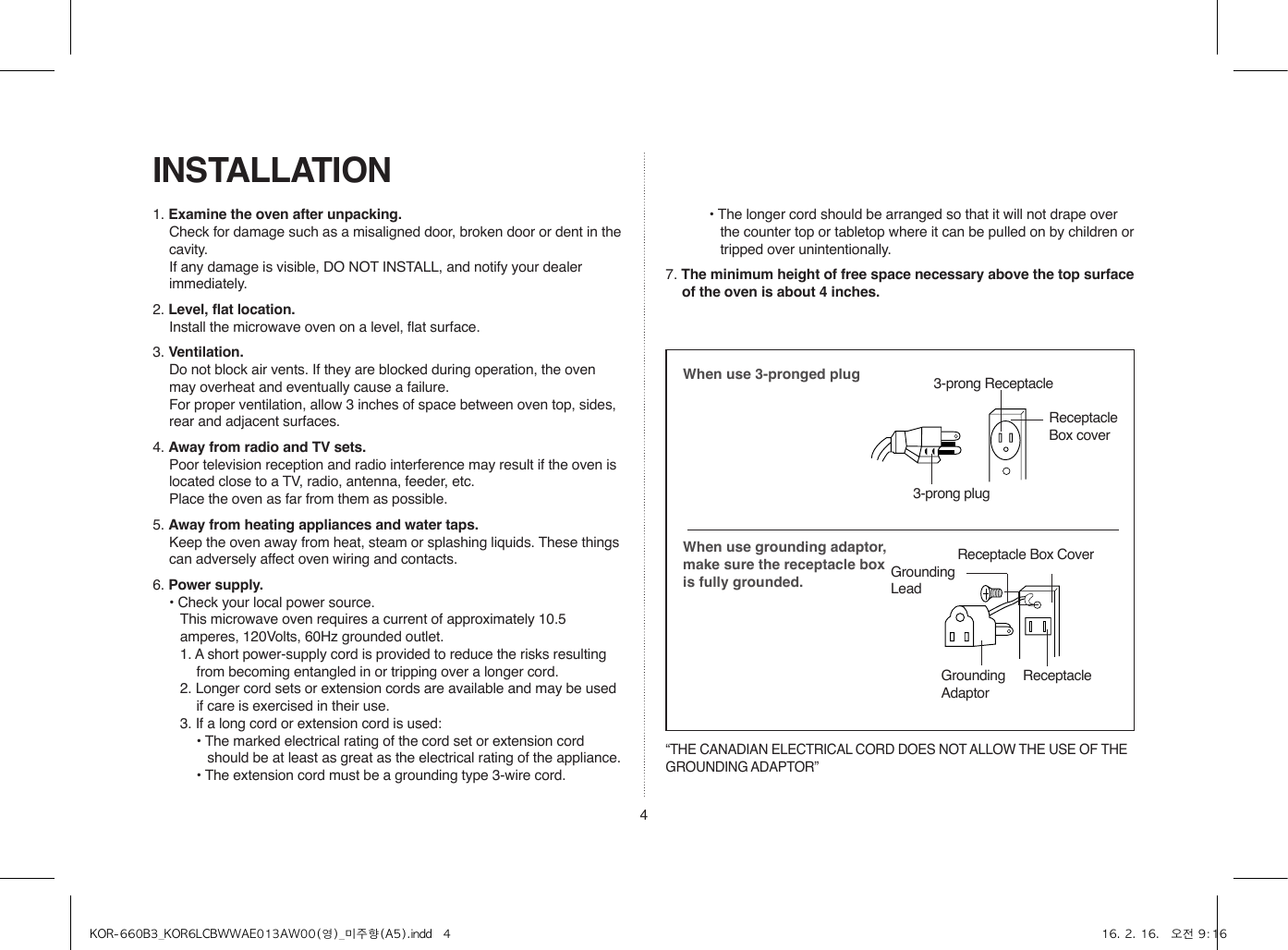 4INSTALLATION1. Examine the oven after unpacking.  Check for damage such as a misaligned door, broken door or dent in the cavity.   If any damage is visible, DO NOT INSTALL, and notify your dealer immediately.2. Level, flat location.  Install the microwave oven on a level, flat surface.3. Ventilation.  Do not block air vents. If they are blocked during operation, the oven may overheat and eventually cause a failure.   For proper ventilation, allow 3 inches of space between oven top, sides, rear and adjacent surfaces.4. Away from radio and TV sets.  Poor television reception and radio interference may result if the oven is located close to a TV, radio, antenna, feeder, etc.    Place the oven as far from them as possible.5. Away from heating appliances and water taps.  Keep the oven away from heat, steam or splashing liquids. These things can adversely affect oven wiring and contacts.6. Power supply.  • Check your local power source.This microwave oven requires a current of approximately 10.5 amperes, 120Volts, 60Hz grounded outlet.1. A short power-supply cord is provided to reduce the risks resulting from becoming entangled in or tripping over a longer cord.2. Longer cord sets or extension cords are available and may be used if care is exercised in their use.3. If a long cord or extension cord is used:• The marked electrical rating of the cord set or extension cord should be at least as great as the electrical rating of the appliance.• The extension cord must be a grounding type 3-wire cord.When use 3-pronged plugWhen use grounding adaptor, make sure the receptacle box is fully grounded.Receptacle Box CoverReceptacle GroundingAdaptor3-prong ReceptacleReceptacle Box cover3-prong plugGroundingLead“THE CANADIAN ELECTRICAL CORD DOES NOT ALLOW THE USE OF THE GROUNDING ADAPTOR”• The longer cord should be arranged so that it will not drape over the counter top or tabletop where it can be pulled on by children or tripped over unintentionally.7. The minimum height of free space necessary above the top surface of the oven is about 4 inches.KOR-660B3_KOR6LCBWWAE013AW00(영)_미주향(A5).indd   4 16. 2. 16.   오전 9:16