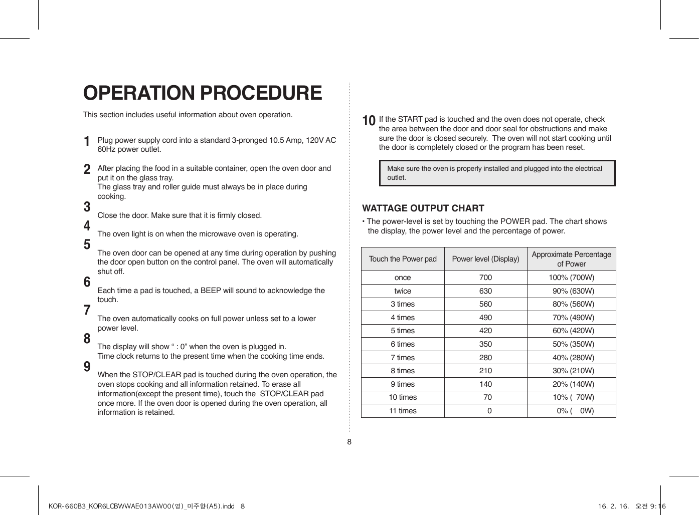 8This section includes useful information about oven operation.OPERATION PROCEDURE12345678910WATTAGE OUTPUT CHART• The power-level is set by touching the POWER pad. The chart shows the display, the power level and the percentage of power.Touch the Power pad Power level (Display) Approximate Percentage of Poweronce 700 100% (700W)twice 630   90% (630W)3 times 560   80% (560W)4 times 490   70% (490W)5 times 420   60% (420W)6 times 350   50% (350W)7 times 280   40% (280W)8 times 210   30% (210W)9 times 140   20% (140W)10 times   70   10% (  70W)11 times     0     0% (    0W)Plug power supply cord into a standard 3-pronged 10.5 Amp, 120V AC 60Hz power outlet.After placing the food in a suitable container, open the oven door and put it on the glass tray.  The glass tray and roller guide must always be in place during cooking.Close the door. Make sure that it is firmly closed.The oven light is on when the microwave oven is operating.The oven door can be opened at any time during operation by pushing the door open button on the control panel. The oven will automatically shut off.Each time a pad is touched, a BEEP will sound to acknowledge the touch.The oven automatically cooks on full power unless set to a lower power level.The display will show “ : 0” when the oven is plugged in.Time clock returns to the present time when the cooking time ends.When the STOP/CLEAR pad is touched during the oven operation, the oven stops cooking and all information retained. To erase all information(except the present time), touch the  STOP/CLEAR pad once more. If the oven door is opened during the oven operation, all information is retained.If the START pad is touched and the oven does not operate, check the area between the door and door seal for obstructions and make sure the door is closed securely.  The oven will not start cooking until the door is completely closed or the program has been reset.Make sure the oven is properly installed and plugged into the electrical outlet.KOR-660B3_KOR6LCBWWAE013AW00(영)_미주향(A5).indd   8 16. 2. 16.   오전 9:16