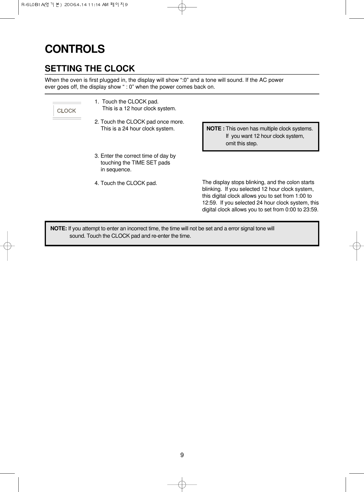 9CONTROLSSETTING THE CLOCKWhen the oven is first plugged in, the display will show “:0” and a tone will sound. If the AC power ever goes off, the display show “ : 0” when the power comes back on.1.  Touch the CLOCK pad.                 This is a 12 hour clock system.2. Touch the CLOCK pad once more.This is a 24 hour clock system.3. Enter the correct time of day bytouching the TIME SET pads in sequence.4. Touch the CLOCK pad.NOTE: If you attempt to enter an incorrect time, the time will not be set and a error signal tone willsound. Touch the CLOCK pad and re-enter the time.The display stops blinking, and the colon startsblinking.  If you selected 12 hour clock system,this digital clock allows you to set from 1:00 to12:59.  If you selected 24 hour clock system, thisdigital clock allows you to set from 0:00 to 23:59.NOTE : This oven has multiple clock systems.If  you want 12 hour clock system,omit this step.