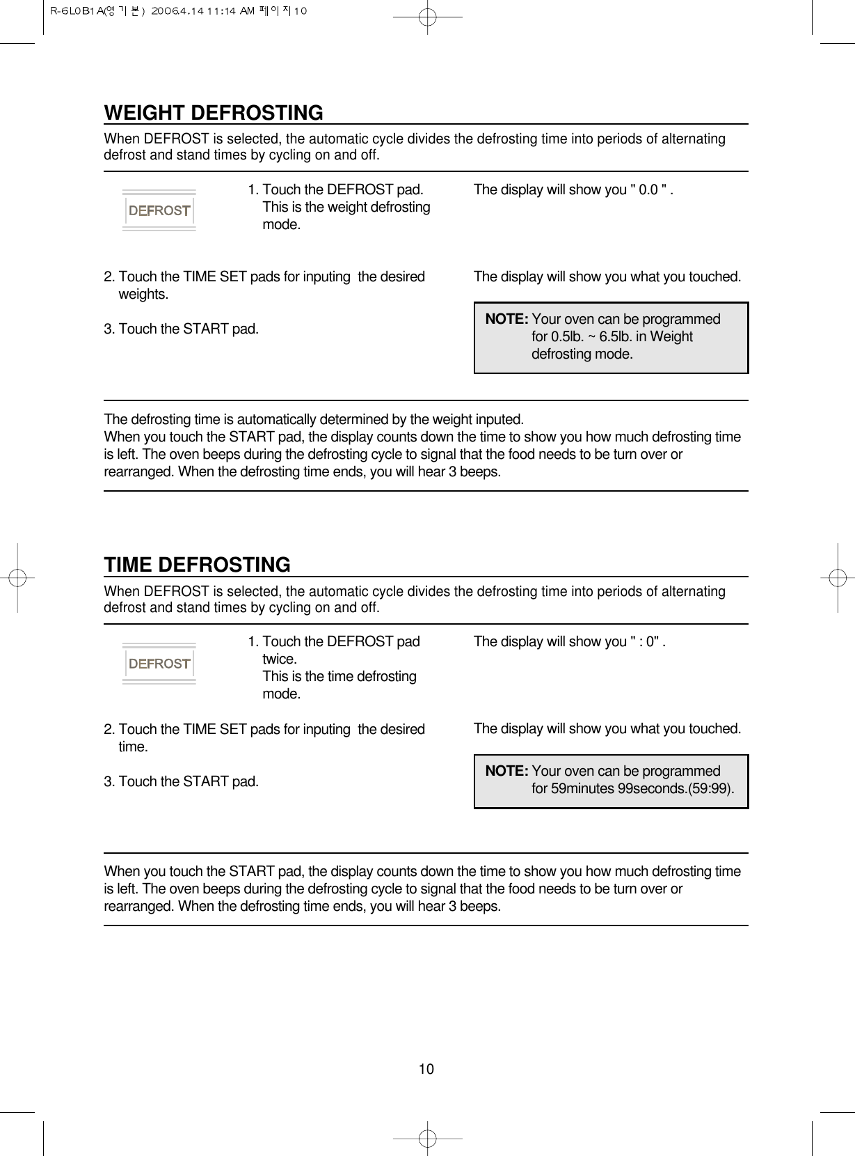 10NOTE: Your oven can be programmedfor 0.5lb. ~ 6.5lb. in Weightdefrosting mode.WEIGHT DEFROSTINGWhen DEFROST is selected, the automatic cycle divides the defrosting time into periods of alternatingdefrost and stand times by cycling on and off.1. Touch the DEFROST pad.This is the weight defrostingmode.2. Touch the TIME SET pads for inputing  the desiredweights.3. Touch the START pad.The display will show you &quot; 0.0 &quot; .The display will show you what you touched.The defrosting time is automatically determined by the weight inputed.When you touch the START pad, the display counts down the time to show you how much defrosting timeis left. The oven beeps during the defrosting cycle to signal that the food needs to be turn over orrearranged. When the defrosting time ends, you will hear 3 beeps.NOTE: Your oven can be programmedfor 59minutes 99seconds.(59:99).TIME DEFROSTINGWhen DEFROST is selected, the automatic cycle divides the defrosting time into periods of alternatingdefrost and stand times by cycling on and off.1. Touch the DEFROST padtwice.This is the time defrostingmode.2. Touch the TIME SET pads for inputing  the desiredtime.3. Touch the START pad.The display will show you &quot; : 0&quot; .The display will show you what you touched.When you touch the START pad, the display counts down the time to show you how much defrosting timeis left. The oven beeps during the defrosting cycle to signal that the food needs to be turn over orrearranged. When the defrosting time ends, you will hear 3 beeps.