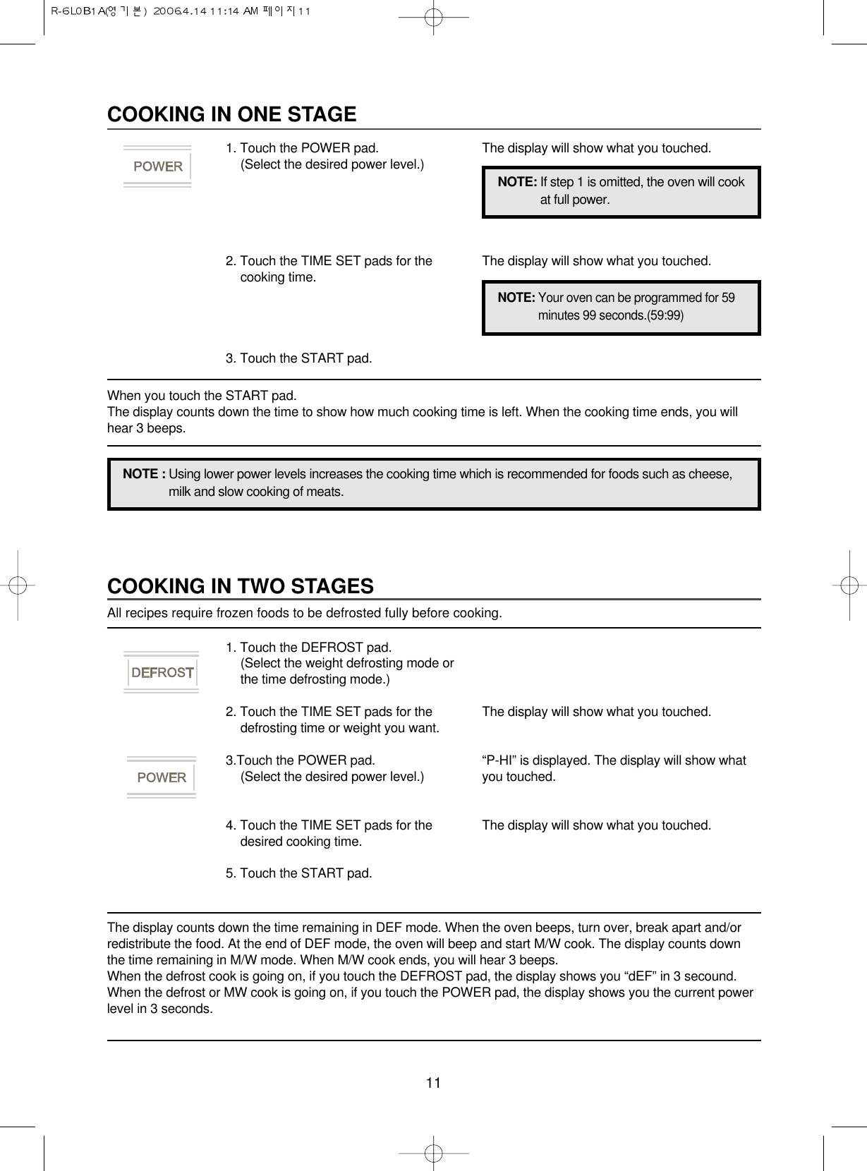 11COOKING IN TWO STAGESAll recipes require frozen foods to be defrosted fully before cooking.The display counts down the time remaining in DEF mode. When the oven beeps, turn over, break apart and/orredistribute the food. At the end of DEF mode, the oven will beep and start M/W cook. The display counts downthe time remaining in M/W mode. When M/W cook ends, you will hear 3 beeps.When the defrost cook is going on, if you touch the DEFROST pad, the display shows you “dEF” in 3 secound.When the defrost or MW cook is going on, if you touch the POWER pad, the display shows you the current powerlevel in 3 seconds.1. Touch the DEFROST pad.(Select the weight defrosting mode orthe time defrosting mode.)2. Touch the TIME SET pads for thedefrosting time or weight you want.3.Touch the POWER pad.(Select the desired power level.)4. Touch the TIME SET pads for thedesired cooking time.5. Touch the START pad.The display will show what you touched.“P-HI” is displayed. The display will show whatyou touched.The display will show what you touched.COOKING IN ONE STAGE1. Touch the POWER pad.(Select the desired power level.)2. Touch the TIME SET pads for thecooking time.3. Touch the START pad.The display will show what you touched.The display will show what you touched.NOTE : Using lower power levels increases the cooking time which is recommended for foods such as cheese,milk and slow cooking of meats.NOTE: If step 1 is omitted, the oven will cookat full power.NOTE: Your oven can be programmed for 59minutes 99 seconds.(59:99)When you touch the START pad. The display counts down the time to show how much cooking time is left. When the cooking time ends, you willhear 3 beeps.