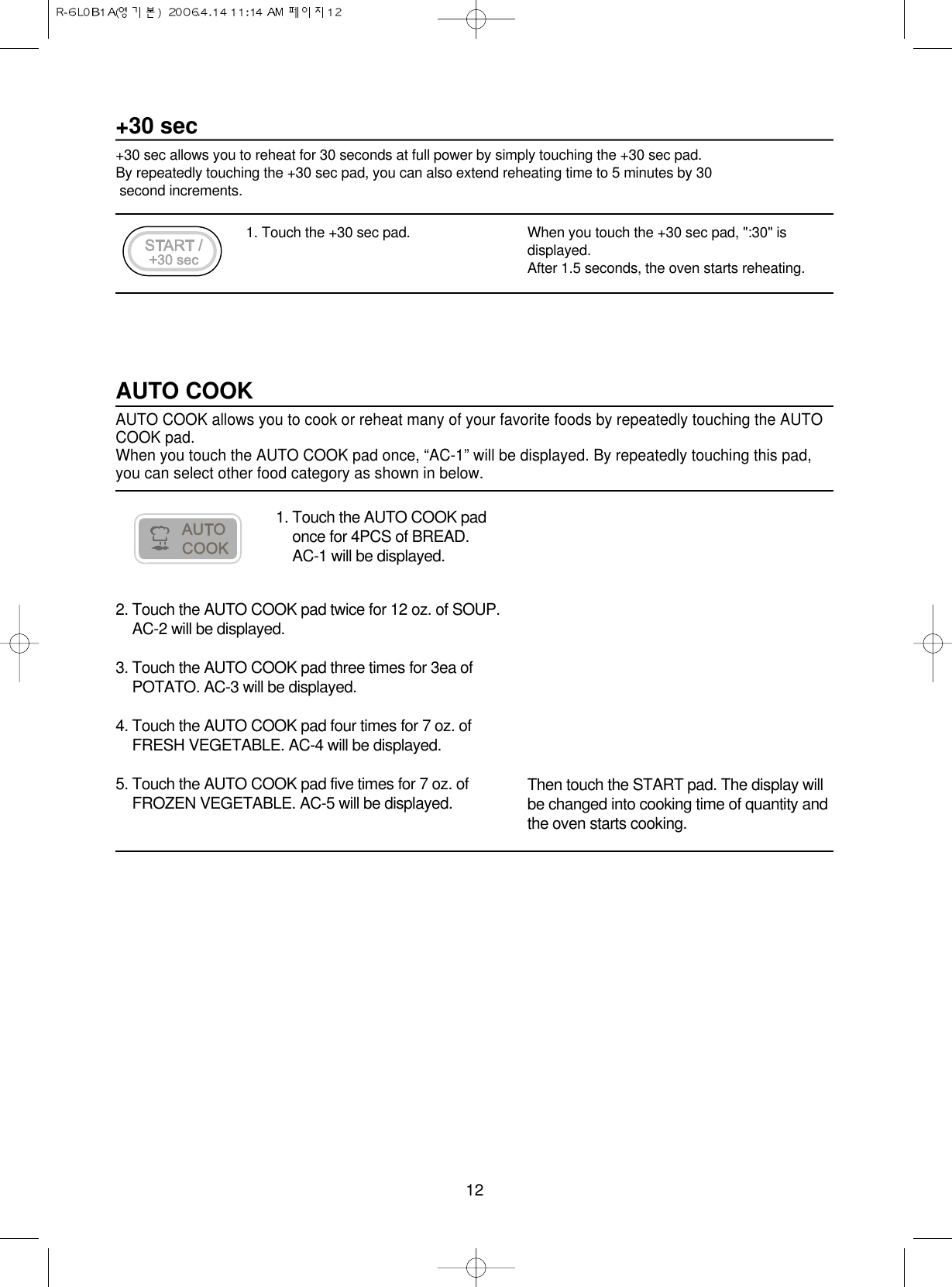12+30 sec+30 sec allows you to reheat for 30 seconds at full power by simply touching the +30 sec pad.By repeatedly touching the +30 sec pad, you can also extend reheating time to 5 minutes by 30 second increments.1. Touch the +30 sec pad. When you touch the +30 sec pad, &quot;:30&quot; isdisplayed.After 1.5 seconds, the oven starts reheating.1. Touch the AUTO COOK padonce for 4PCS of BREAD. AC-1 will be displayed.AUTO COOKAUTO COOK allows you to cook or reheat many of your favorite foods by repeatedly touching the AUTOCOOK pad.When you touch the AUTO COOK pad once, “AC-1” will be displayed. By repeatedly touching this pad,you can select other food category as shown in below.2. Touch the AUTO COOK pad twice for 12 oz. of SOUP.AC-2 will be displayed.3. Touch the AUTO COOK pad three times for 3ea ofPOTATO. AC-3 will be displayed.4. Touch the AUTO COOK pad four times for 7 oz. ofFRESH VEGETABLE. AC-4 will be displayed.5. Touch the AUTO COOK pad five times for 7 oz. ofFROZEN VEGETABLE. AC-5 will be displayed. Then touch the START pad. The display willbe changed into cooking time of quantity andthe oven starts cooking.