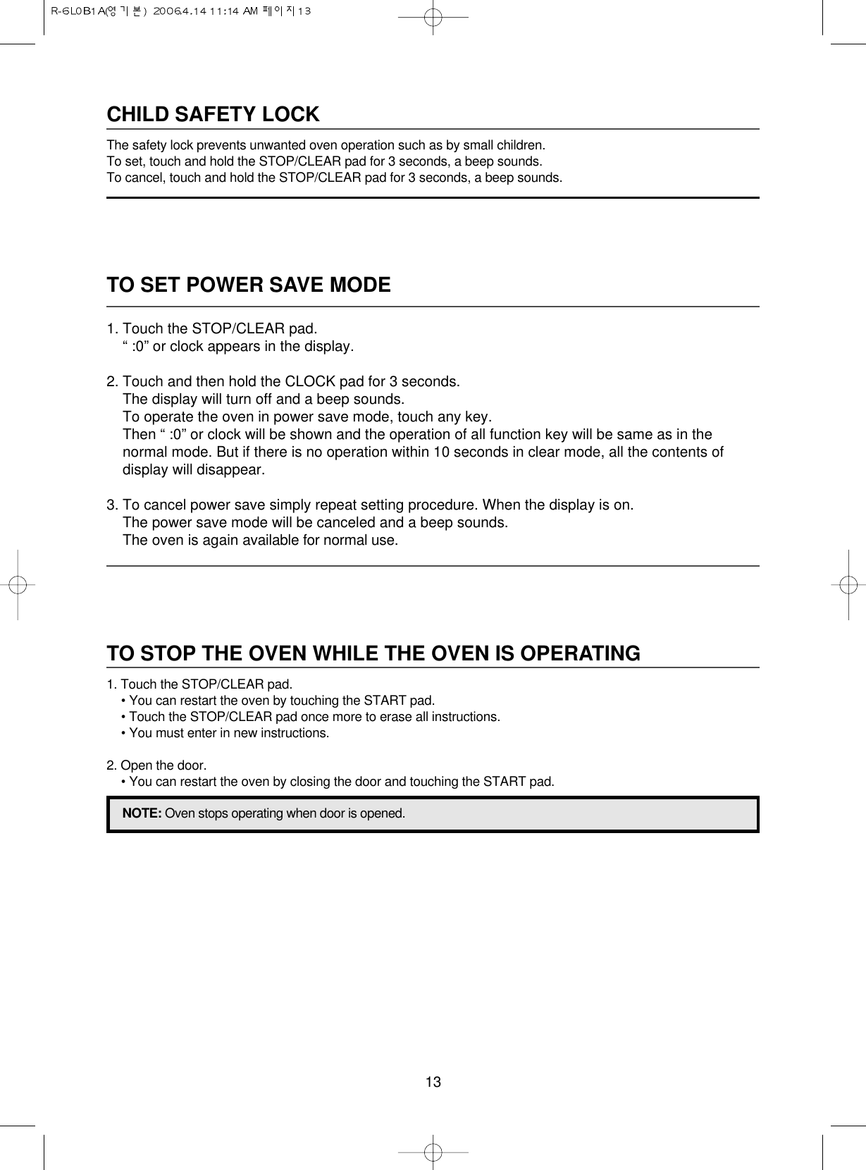 13TO SET POWER SAVE MODE1. Touch the STOP/CLEAR pad.“ :0” or clock appears in the display.2. Touch and then hold the CLOCK pad for 3 seconds.The display will turn off and a beep sounds.To operate the oven in power save mode, touch any key.Then “ :0” or clock will be shown and the operation of all function key will be same as in thenormal mode. But if there is no operation within 10 seconds in clear mode, all the contents ofdisplay will disappear.3. To cancel power save simply repeat setting procedure. When the display is on.The power save mode will be canceled and a beep sounds.The oven is again available for normal use.CHILD SAFETY LOCKThe safety lock prevents unwanted oven operation such as by small children.To set, touch and hold the STOP/CLEAR pad for 3 seconds, a beep sounds.To cancel, touch and hold the STOP/CLEAR pad for 3 seconds, a beep sounds.TO STOP THE OVEN WHILE THE OVEN IS OPERATING1. Touch the STOP/CLEAR pad.• You can restart the oven by touching the START pad.• Touch the STOP/CLEAR pad once more to erase all instructions.• You must enter in new instructions.2. Open the door.• You can restart the oven by closing the door and touching the START pad.NOTE: Oven stops operating when door is opened.