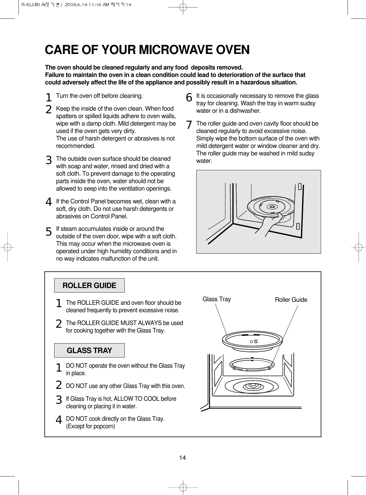 14CARE OF YOUR MICROWAVE OVENTurn the oven off before cleaning.Keep the inside of the oven clean. When foodspatters or spilled liquids adhere to oven walls,wipe with a damp cloth. Mild detergent may beused if the oven gets very dirty. The use of harsh detergent or abrasives is notrecommended.The outside oven surface should be cleanedwith soap and water, rinsed and dried with asoft cloth. To prevent damage to the operatingparts inside the oven, water should not beallowed to seep into the ventilation openings.If the Control Panel becomes wet, clean with asoft, dry cloth. Do not use harsh detergents orabrasives on Control Panel.If steam accumulates inside or around theoutside of the oven door, wipe with a soft cloth.This may occur when the microwave oven isoperated under high humidity conditions and inno way indicates malfunction of the unit.It is occasionally necessary to remove the glasstray for cleaning. Wash the tray in warm sudsywater or in a dishwasher.The roller guide and oven cavity floor should becleaned regularly to avoid excessive noise. Simply wipe the bottom surface of the oven withmild detergent water or window cleaner and dry.The roller guide may be washed in mild sudsywater.1234567ROLLER GUIDEGlass Tray Roller GuideThe ROLLER GUIDE and oven floor should becleaned frequently to prevent excessive noise.The ROLLER GUIDE MUST ALWAYS be usedfor cooking together with the Glass Tray.12GLASS TRAYDO NOT operate the oven without the Glass Trayin place.DO NOT use any other Glass Tray with this oven.If Glass Tray is hot, ALLOW TO COOL beforecleaning or placing it in water.DO NOT cook directly on the Glass Tray.(Except for popcorn)1234The oven should be cleaned regularly and any food  deposits removed.Failure to maintain the oven in a clean condition could lead to deterioration of the surface thatcould adversely affect the life of the appliance and possibly result in a hazardous situation.