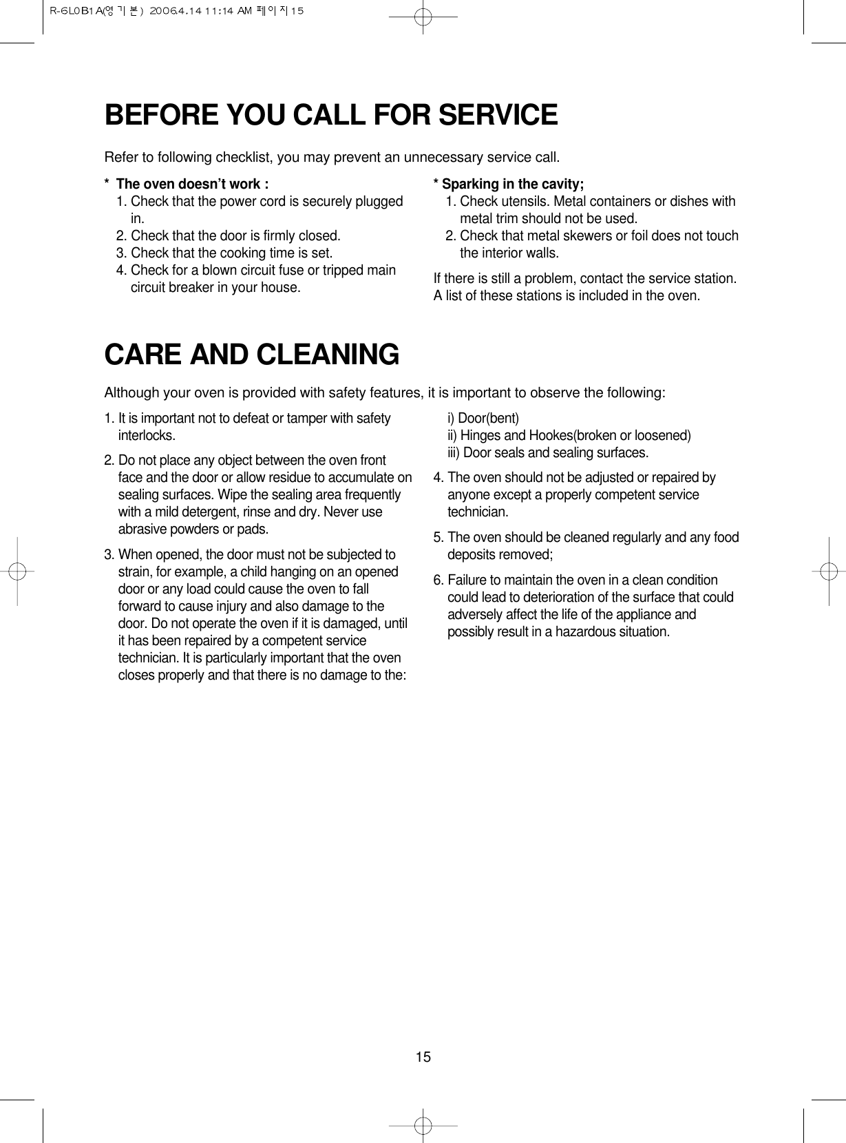 15CARE AND CLEANINGAlthough your oven is provided with safety features, it is important to observe the following:1. It is important not to defeat or tamper with safetyinterlocks.2. Do not place any object between the oven frontface and the door or allow residue to accumulate onsealing surfaces. Wipe the sealing area frequentlywith a mild detergent, rinse and dry. Never useabrasive powders or pads.3. When opened, the door must not be subjected tostrain, for example, a child hanging on an openeddoor or any load could cause the oven to fallforward to cause injury and also damage to thedoor. Do not operate the oven if it is damaged, untilit has been repaired by a competent servicetechnician. It is particularly important that the ovencloses properly and that there is no damage to the:i) Door(bent)ii) Hinges and Hookes(broken or loosened)iii) Door seals and sealing surfaces.4. The oven should not be adjusted or repaired byanyone except a properly competent servicetechnician.5. The oven should be cleaned regularly and any fooddeposits removed;6. Failure to maintain the oven in a clean conditioncould lead to deterioration of the surface that couldadversely affect the life of the appliance andpossibly result in a hazardous situation.BEFORE YOU CALL FOR SERVICERefer to following checklist, you may prevent an unnecessary service call.* The oven doesn’t work :1. Check that the power cord is securely pluggedin.2. Check that the door is firmly closed.3. Check that the cooking time is set.4. Check for a blown circuit fuse or tripped maincircuit breaker in your house.* Sparking in the cavity;1. Check utensils. Metal containers or dishes withmetal trim should not be used.2. Check that metal skewers or foil does not touchthe interior walls.If there is still a problem, contact the service station.A list of these stations is included in the oven.