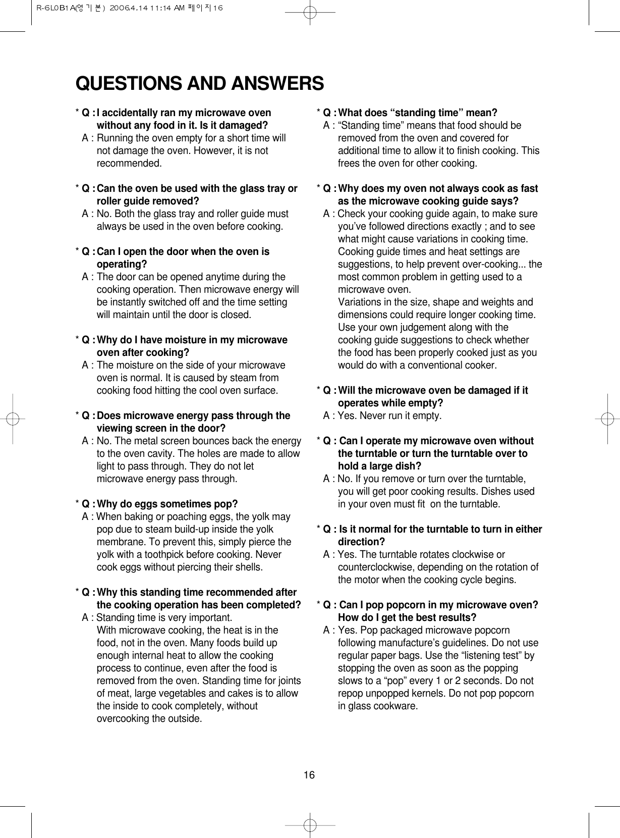 16QUESTIONS AND ANSWERS* Q :I accidentally ran my microwave ovenwithout any food in it. Is it damaged?* A : Running the oven empty for a short time willnot damage the oven. However, it is notrecommended.* Q :Can the oven be used with the glass tray orroller guide removed?* A : No. Both the glass tray and roller guide mustalways be used in the oven before cooking.* Q :Can I open the door when the oven isoperating?* A : The door can be opened anytime during thecooking operation. Then microwave energy willbe instantly switched off and the time settingwill maintain until the door is closed.* Q :Why do I have moisture in my microwaveoven after cooking?* A : The moisture on the side of your microwaveoven is normal. It is caused by steam fromcooking food hitting the cool oven surface.* Q :Does microwave energy pass through theviewing screen in the door?* A : No. The metal screen bounces back the energyto the oven cavity. The holes are made to allowlight to pass through. They do not letmicrowave energy pass through.* Q :Why do eggs sometimes pop?* A : When baking or poaching eggs, the yolk maypop due to steam build-up inside the yolkmembrane. To prevent this, simply pierce theyolk with a toothpick before cooking. Nevercook eggs without piercing their shells.* Q :Why this standing time recommended afterthe cooking operation has been completed?* A : Standing time is very important.With microwave cooking, the heat is in thefood, not in the oven. Many foods build upenough internal heat to allow the cookingprocess to continue, even after the food isremoved from the oven. Standing time for jointsof meat, large vegetables and cakes is to allowthe inside to cook completely, withoutovercooking the outside.* Q :What does “standing time” mean?* A : “Standing time” means that food should beremoved from the oven and covered foradditional time to allow it to finish cooking. Thisfrees the oven for other cooking.* Q :Why does my oven not always cook as fastas the microwave cooking guide says?* A : Check your cooking guide again, to make sureyou’ve followed directions exactly ; and to seewhat might cause variations in cooking time.Cooking guide times and heat settings aresuggestions, to help prevent over-cooking... themost common problem in getting used to amicrowave oven.Variations in the size, shape and weights anddimensions could require longer cooking time.Use your own judgement along with thecooking guide suggestions to check whetherthe food has been properly cooked just as youwould do with a conventional cooker.* Q :Will the microwave oven be damaged if itoperates while empty?* A : Yes. Never run it empty.* Q : Can I operate my microwave oven withoutthe turntable or turn the turntable over tohold a large dish?* A : No. If you remove or turn over the turntable,you will get poor cooking results. Dishes usedin your oven must fit  on the turntable.* Q : Is it normal for the turntable to turn in eitherdirection?* A : Yes. The turntable rotates clockwise orcounterclockwise, depending on the rotation ofthe motor when the cooking cycle begins.* Q : Can I pop popcorn in my microwave oven?How do I get the best results?* A : Yes. Pop packaged microwave popcornfollowing manufacture’s guidelines. Do not useregular paper bags. Use the “listening test” bystopping the oven as soon as the poppingslows to a “pop” every 1 or 2 seconds. Do notrepop unpopped kernels. Do not pop popcornin glass cookware.