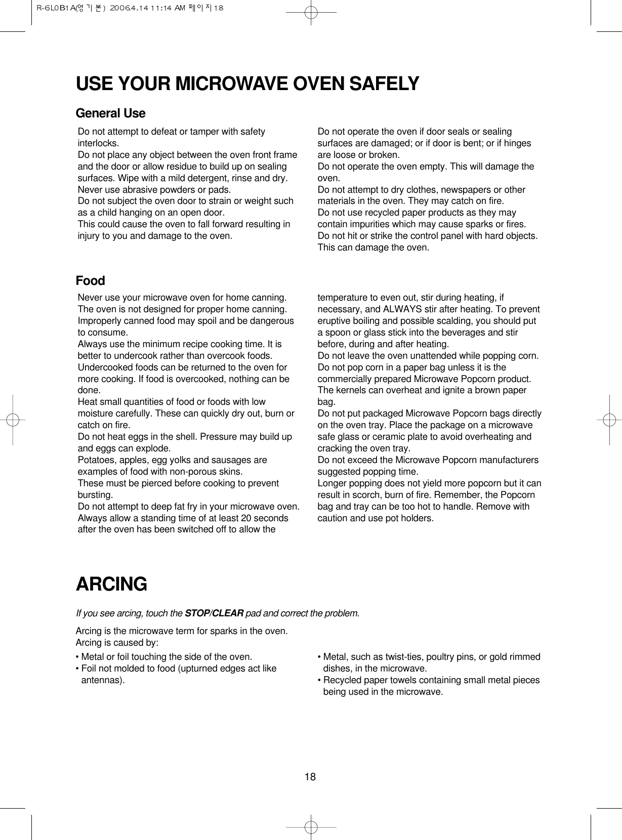 18USE YOUR MICROWAVE OVEN SAFELYGeneral UseFoodARCINGIf you see arcing, touch the STOP/CLEAR pad and correct the problem.Arcing is the microwave term for sparks in the oven.Arcing is caused by:• Metal or foil touching the side of the oven.• Foil not molded to food (upturned edges act likeantennas).• Metal, such as twist-ties, poultry pins, or gold rimmeddishes, in the microwave.• Recycled paper towels containing small metal piecesbeing used in the microwave.Do not attempt to defeat or tamper with safetyinterlocks.Do not place any object between the oven front frameand the door or allow residue to build up on sealingsurfaces. Wipe with a mild detergent, rinse and dry.Never use abrasive powders or pads.Do not subject the oven door to strain or weight suchas a child hanging on an open door.This could cause the oven to fall forward resulting ininjury to you and damage to the oven.Do not operate the oven if door seals or sealingsurfaces are damaged; or if door is bent; or if hingesare loose or broken.Do not operate the oven empty. This will damage theoven.Do not attempt to dry clothes, newspapers or othermaterials in the oven. They may catch on fire.Do not use recycled paper products as they maycontain impurities which may cause sparks or fires.Do not hit or strike the control panel with hard objects.This can damage the oven.Never use your microwave oven for home canning.The oven is not designed for proper home canning.Improperly canned food may spoil and be dangerousto consume.Always use the minimum recipe cooking time. It isbetter to undercook rather than overcook foods. Undercooked foods can be returned to the oven formore cooking. If food is overcooked, nothing can bedone.Heat small quantities of food or foods with lowmoisture carefully. These can quickly dry out, burn orcatch on fire.Do not heat eggs in the shell. Pressure may build upand eggs can explode.Potatoes, apples, egg yolks and sausages areexamples of food with non-porous skins.These must be pierced before cooking to preventbursting.Do not attempt to deep fat fry in your microwave oven.Always allow a standing time of at least 20 secondsafter the oven has been switched off to allow thetemperature to even out, stir during heating, ifnecessary, and ALWAYS stir after heating. To preventeruptive boiling and possible scalding, you should puta spoon or glass stick into the beverages and stirbefore, during and after heating.Do not leave the oven unattended while popping corn.Do not pop corn in a paper bag unless it is thecommercially prepared Microwave Popcorn product.The kernels can overheat and ignite a brown paperbag.Do not put packaged Microwave Popcorn bags directlyon the oven tray. Place the package on a microwavesafe glass or ceramic plate to avoid overheating andcracking the oven tray.Do not exceed the Microwave Popcorn manufacturerssuggested popping time. Longer popping does not yield more popcorn but it canresult in scorch, burn of fire. Remember, the Popcornbag and tray can be too hot to handle. Remove withcaution and use pot holders.