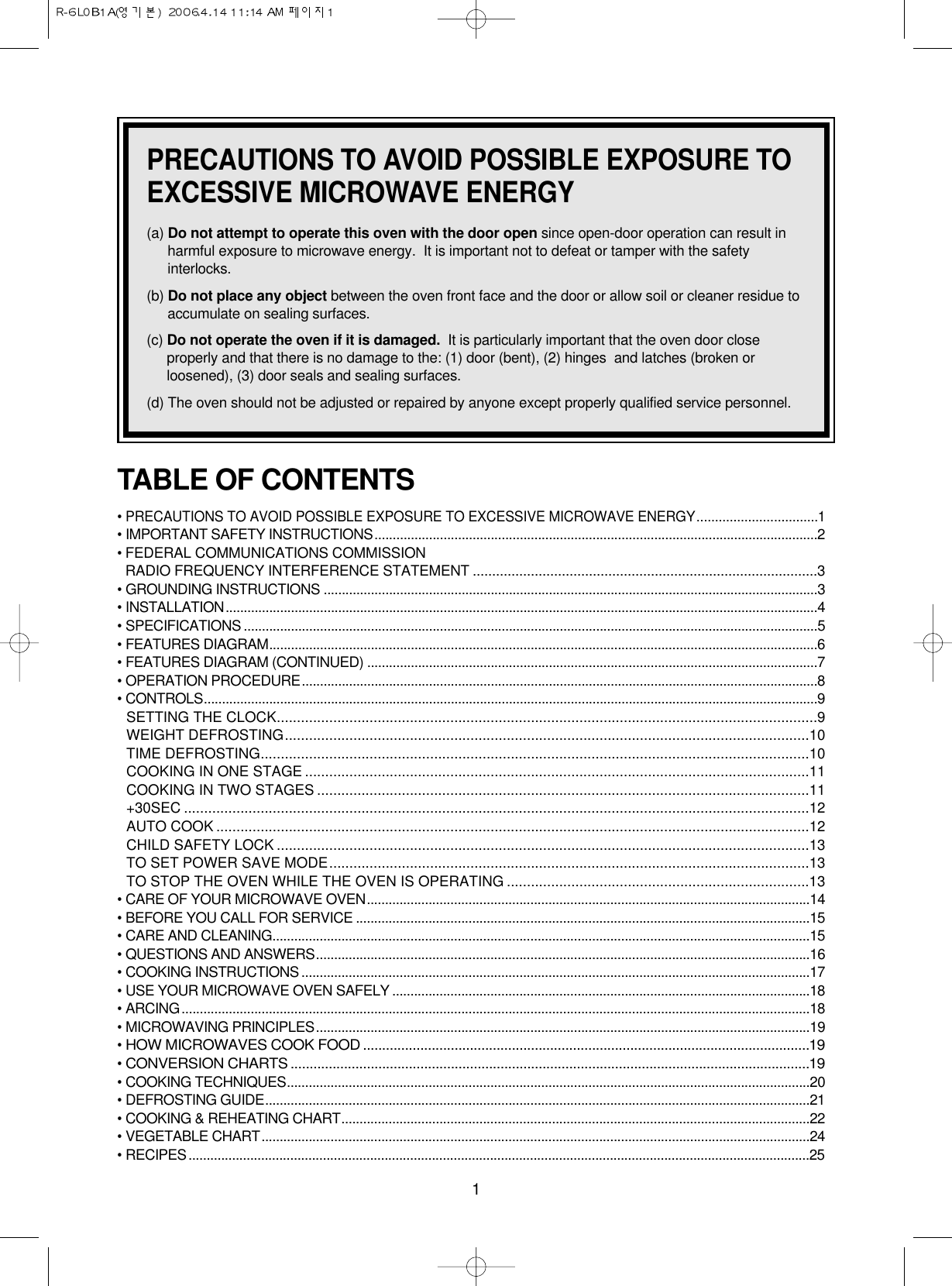 1PRECAUTIONS TO AVOID POSSIBLE EXPOSURE TOEXCESSIVE MICROWAVE ENERGY(a) Do not attempt to operate this oven with the door open since open-door operation can result inharmful exposure to microwave energy.  It is important not to defeat or tamper with the safetyinterlocks.(b) Do not place any object between the oven front face and the door or allow soil or cleaner residue toaccumulate on sealing surfaces.(c) Do not operate the oven if it is damaged. It is particularly important that the oven door closeproperly and that there is no damage to the: (1) door (bent), (2) hinges  and latches (broken orloosened), (3) door seals and sealing surfaces.(d) The oven should not be adjusted or repaired by anyone except properly qualified service personnel.TABLE OF CONTENTS• PRECAUTIONS TO AVOID POSSIBLE EXPOSURE TO EXCESSIVE MICROWAVE ENERGY.................................1• IMPORTANT SAFETY INSTRUCTIONS..........................................................................................................................2• FEDERAL COMMUNICATIONS COMMISSION RADIO FREQUENCY INTERFERENCE STATEMENT .........................................................................................3• GROUNDING INSTRUCTIONS ........................................................................................................................................3• INSTALLATION...................................................................................................................................................................4• SPECIFICATIONS ..............................................................................................................................................................5• FEATURES DIAGRAM.......................................................................................................................................................6• FEATURES DIAGRAM (CONTINUED) ............................................................................................................................7• OPERATION PROCEDURE..............................................................................................................................................8• CONTROLS.........................................................................................................................................................................9SETTING THE CLOCK......................................................................................................................................9WEIGHT DEFROSTING..................................................................................................................................10TIME DEFROSTING........................................................................................................................................10COOKING IN ONE STAGE .............................................................................................................................11COOKING IN TWO STAGES ..........................................................................................................................11+30SEC ...........................................................................................................................................................12AUTO COOK ...................................................................................................................................................12CHILD SAFETY LOCK ....................................................................................................................................13TO SET POWER SAVE MODE.......................................................................................................................13TO STOP THE OVEN WHILE THE OVEN IS OPERATING ...........................................................................13• CARE OF YOUR MICROWAVE OVEN..........................................................................................................................14• BEFORE YOU CALL FOR SERVICE .............................................................................................................................15• CARE AND CLEANING....................................................................................................................................................15• QUESTIONS AND ANSWERS........................................................................................................................................16• COOKING INSTRUCTIONS ............................................................................................................................................17• USE YOUR MICROWAVE OVEN SAFELY ...................................................................................................................18• ARCING.............................................................................................................................................................................18• MICROWAVING PRINCIPLES........................................................................................................................................19• HOW MICROWAVES COOK FOOD .....................................................................................................................19• CONVERSION CHARTS ........................................................................................................................................19• COOKING TECHNIQUES................................................................................................................................................20• DEFROSTING GUIDE......................................................................................................................................................21• COOKING &amp; REHEATING CHART.................................................................................................................................22• VEGETABLE CHART.......................................................................................................................................................24• RECIPES...........................................................................................................................................................................25