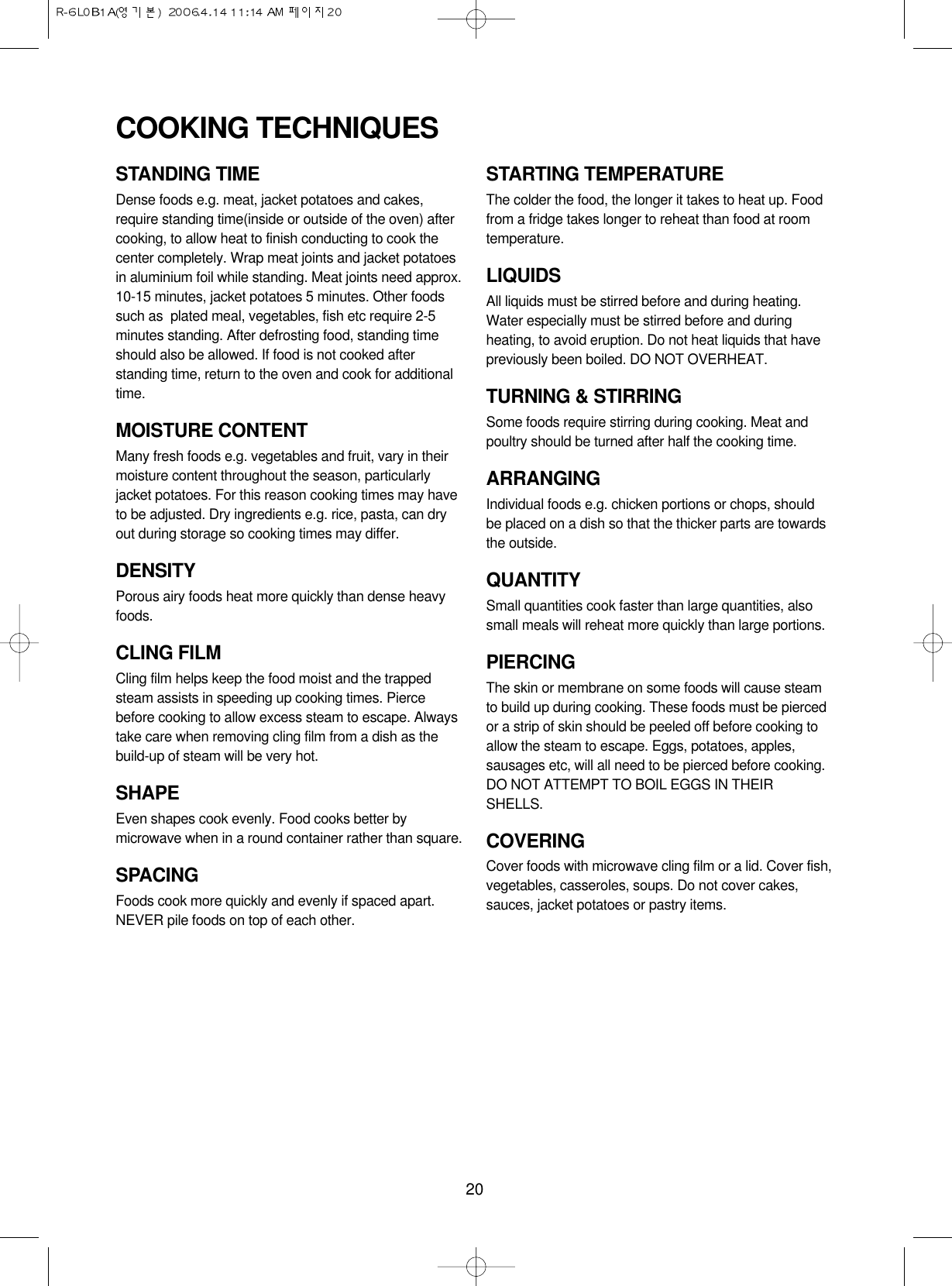 20STANDING TIMEDense foods e.g. meat, jacket potatoes and cakes,require standing time(inside or outside of the oven) aftercooking, to allow heat to finish conducting to cook thecenter completely. Wrap meat joints and jacket potatoesin aluminium foil while standing. Meat joints need approx.10-15 minutes, jacket potatoes 5 minutes. Other foodssuch as  plated meal, vegetables, fish etc require 2-5minutes standing. After defrosting food, standing timeshould also be allowed. If food is not cooked afterstanding time, return to the oven and cook for additionaltime.MOISTURE CONTENTMany fresh foods e.g. vegetables and fruit, vary in theirmoisture content throughout the season, particularlyjacket potatoes. For this reason cooking times may haveto be adjusted. Dry ingredients e.g. rice, pasta, can dryout during storage so cooking times may differ.DENSITYPorous airy foods heat more quickly than dense heavyfoods.CLING FILMCling film helps keep the food moist and the trappedsteam assists in speeding up cooking times. Piercebefore cooking to allow excess steam to escape. Alwaystake care when removing cling film from a dish as thebuild-up of steam will be very hot.SHAPEEven shapes cook evenly. Food cooks better bymicrowave when in a round container rather than square.SPACINGFoods cook more quickly and evenly if spaced apart.NEVER pile foods on top of each other.STARTING TEMPERATUREThe colder the food, the longer it takes to heat up. Foodfrom a fridge takes longer to reheat than food at roomtemperature.LIQUIDSAll liquids must be stirred before and during heating.Water especially must be stirred before and duringheating, to avoid eruption. Do not heat liquids that havepreviously been boiled. DO NOT OVERHEAT.TURNING &amp; STIRRINGSome foods require stirring during cooking. Meat andpoultry should be turned after half the cooking time.ARRANGINGIndividual foods e.g. chicken portions or chops, shouldbe placed on a dish so that the thicker parts are towardsthe outside.QUANTITYSmall quantities cook faster than large quantities, alsosmall meals will reheat more quickly than large portions.PIERCINGThe skin or membrane on some foods will cause steamto build up during cooking. These foods must be piercedor a strip of skin should be peeled off before cooking toallow the steam to escape. Eggs, potatoes, apples,sausages etc, will all need to be pierced before cooking.DO NOT ATTEMPT TO BOIL EGGS IN THEIRSHELLS.COVERINGCover foods with microwave cling film or a lid. Cover fish,vegetables, casseroles, soups. Do not cover cakes,sauces, jacket potatoes or pastry items.COOKING TECHNIQUES