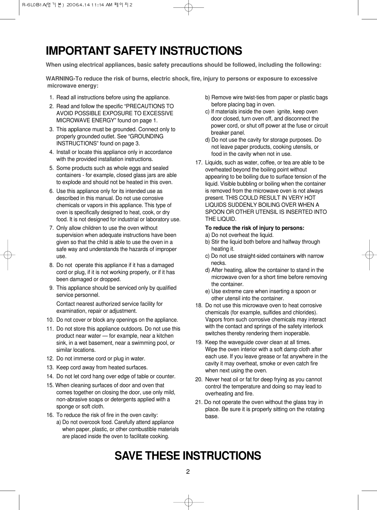 2IMPORTANT SAFETY INSTRUCTIONSWhen using electrical appliances, basic safety precautions should be followed, including the following:WARNING-To reduce the risk of burns, electric shock, fire, injury to persons or exposure to excessive microwave energy:11. Read all instructions before using the appliance.12. Read and follow the specific “PRECAUTIONS TOAVOID POSSIBLE EXPOSURE TO EXCESSIVEMICROWAVE ENERGY” found on page 1.13. This appliance must be grounded. Connect only toproperly grounded outlet. See “GROUNDINGINSTRUCTIONS” found on page 3.14. Install or locate this appliance only in accordancewith the provided installation instructions.15. Some products such as whole eggs and sealedcontainers - for example, closed glass jars are ableto explode and should not be heated in this oven.16.Use this appliance only for its intended use asdescribed in this manual. Do not use corrosivechemicals or vapors in this appliance. This type ofoven is specifically designed to heat, cook, or dryfood. It is not designed for industrial or laboratory use.17. Only allow children to use the oven withoutsupervision when adequate instructions have beengiven so that the child is able to use the oven in asafe way and understands the hazards of improperuse. 18. Do not  operate this appliance if it has a damagedcord or plug, if it is not working properly, or if it hasbeen damaged or dropped.19. This appliance should be serviced only by qualifiedservice personnel. Contact nearest authorized service facility forexamination, repair or adjustment.10.Do not cover or block any openings on the appliance. 11. Do not store this appliance outdoors. Do not use thisproduct near water — for example, near a kitchensink, in a wet basement, near a swimming pool, orsimilar locations.12. Do not immerse cord or plug in water.13. Keep cord away from heated surfaces.14. Do not let cord hang over edge of table or counter.15. When cleaning surfaces of door and oven thatcomes together on closing the door, use only mild,non-abrasive soaps or detergents applied with asponge or soft cloth.16. To reduce the risk of fire in the oven cavity:a) Do not overcook food. Carefully attend appliancewhen paper, plastic, or other combustible materialsare placed inside the oven to facilitate cooking.b) Remove wire twist-ties from paper or plastic bagsbefore placing bag in oven.c) If materials inside the oven  ignite, keep ovendoor closed, turn oven off, and disconnect thepower cord, or shut off power at the fuse or circuitbreaker panel.d) Do not use the cavity for storage purposes. Donot leave paper products, cooking utensils, orfood in the cavity when not in use.17.  Liquids, such as water, coffee, or tea are able to beoverheated beyond the boiling point withoutappearing to be boiling due to surface tension of theliquid. Visible bubbling or boiling when the containeris removed from the microwave oven is not alwayspresent. THIS COULD RESULT IN VERY HOTLIQUIDS SUDDENLY BOILING OVER WHEN ASPOON OR OTHER UTENSIL IS INSERTED INTOTHE LIQUID. To reduce the risk of injury to persons:a) Do not overheat the liquid.b) Stir the liquid both before and halfway throughheating it.c) Do not use straight-sided containers with narrownecks.d) After heating, allow the container to stand in themicrowave oven for a short time before removingthe container.e) Use extreme care when inserting a spoon orother utensil into the container.18. Do not use this microwave oven to heat corrosivechemicals (for example, sulfides and chlorides).Vapors from such corrosive chemicals may interactwith the contact and springs of the safety interlockswitches thereby rendering them inoperable.19. Keep the waveguide cover clean at all times.Wipe the oven interior with a soft damp cloth aftereach use. If you leave grease or fat anywhere in thecavity it may overheat, smoke or even catch firewhen next using the oven.20.  Never heat oil or fat for deep frying as you cannotcontrol the temperature and doing so may lead tooverheating and fire.21. Do not operate the oven without the glass tray inplace. Be sure it is properly sitting on the rotatingbase.SAVE THESE INSTRUCTIONS