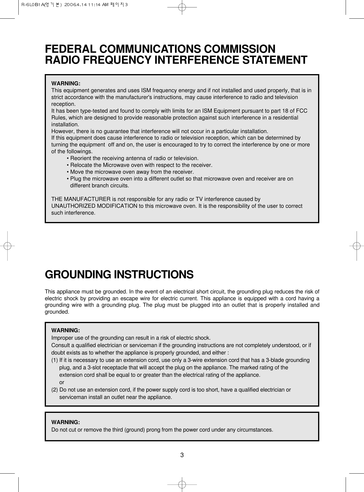 3FEDERAL COMMUNICATIONS COMMISSION RADIO FREQUENCY INTERFERENCE STATEMENTGROUNDING INSTRUCTIONSThis appliance must be grounded. In the event of an electrical short circuit, the grounding plug reduces the risk ofelectric shock by providing an escape wire for electric current. This appliance is equipped with a cord having agrounding wire with a grounding plug. The plug must be plugged into an outlet that is properly installed andgrounded.WARNING:This equipment generates and uses ISM frequency energy and if not installed and used properly, that is instrict accordance with the manufacturer&apos;s instructions, may cause interference to radio and televisionreception. It has been type-tested and found to comply with limits for an ISM Equipment pursuant to part 18 of FCCRules, which are designed to provide reasonable protection against such interference in a residentialinstallation.However, there is no guarantee that interference will not occur in a particular installation. If this equipment does cause interference to radio or television reception, which can be determined byturning the equipment  off and on, the user is encouraged to try to correct the interference by one or moreof the followings.• Reorient the receiving antenna of radio or television.• Relocate the Microwave oven with respect to the receiver.• Move the microwave oven away from the receiver.• Plug the microwave oven into a different outlet so that microwave oven and receiver are ondifferent branch circuits. THE MANUFACTURER is not responsible for any radio or TV interference caused by UNAUTHORIZED MODIFICATION to this microwave oven. It is the responsibility of the user to correctsuch interference.WARNING:Improper use of the grounding can result in a risk of electric shock.Consult a qualified electrician or serviceman if the grounding instructions are not completely understood, or ifdoubt exists as to whether the appliance is properly grounded, and either :(1) If it is necessary to use an extension cord, use only a 3-wire extension cord that has a 3-blade groundingplug, and a 3-slot receptacle that will accept the plug on the appliance. The marked rating of theextension cord shall be equal to or greater than the electrical rating of the appliance.or(2) Do not use an extension cord, if the power supply cord is too short, have a qualified electrician orserviceman install an outlet near the appliance.WARNING:Do not cut or remove the third (ground) prong from the power cord under any circumstances.