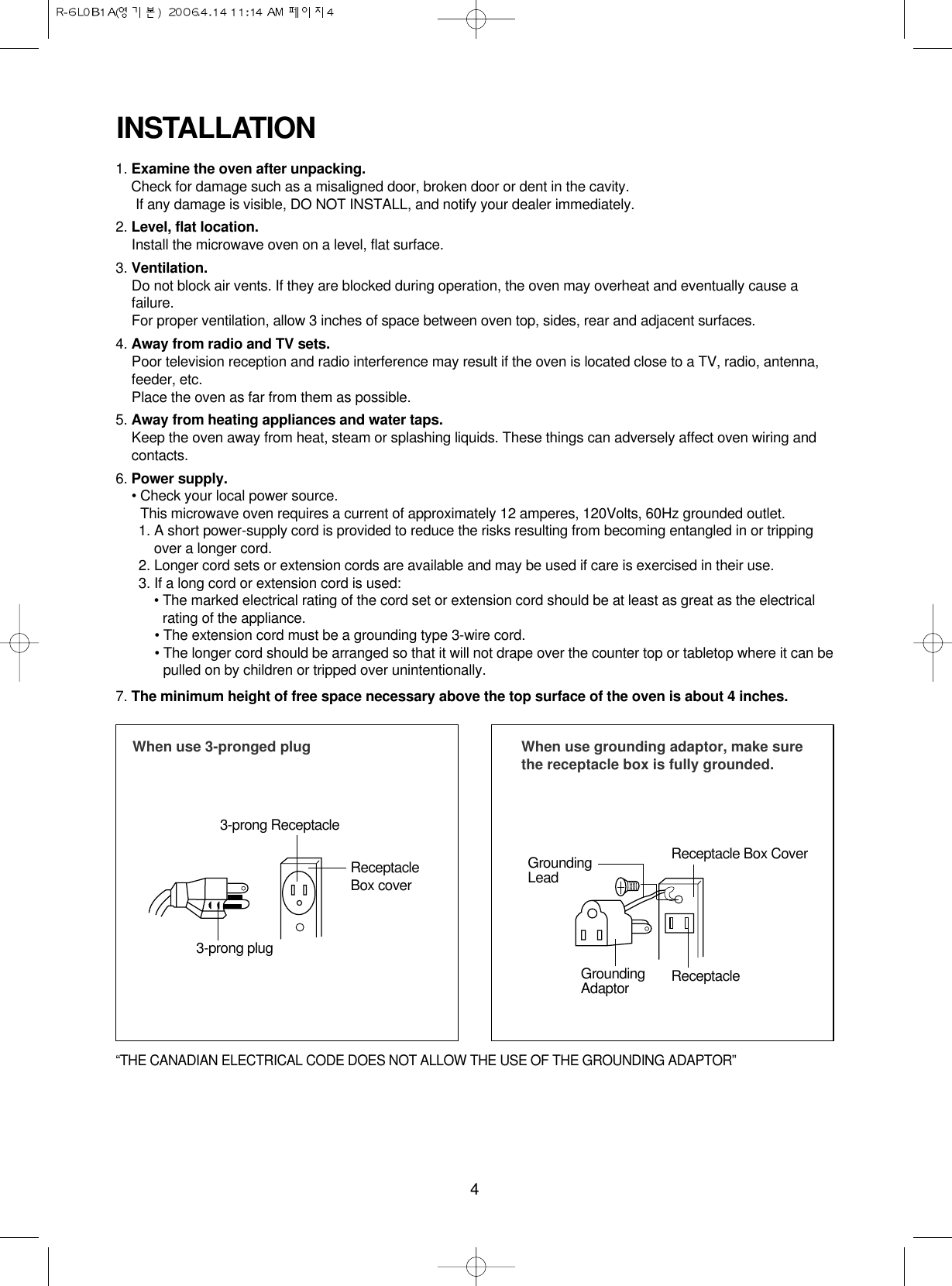 4INSTALLATION1. Examine the oven after unpacking.Check for damage such as a misaligned door, broken door or dent in the cavity. If any damage is visible, DO NOT INSTALL, and notify your dealer immediately.2. Level, flat location.Install the microwave oven on a level, flat surface.3. Ventilation.Do not block air vents. If they are blocked during operation, the oven may overheat and eventually cause afailure. For proper ventilation, allow 3 inches of space between oven top, sides, rear and adjacent surfaces.4. Away from radio and TV sets.Poor television reception and radio interference may result if the oven is located close to a TV, radio, antenna,feeder, etc.  Place the oven as far from them as possible.5. Away from heating appliances and water taps.Keep the oven away from heat, steam or splashing liquids. These things can adversely affect oven wiring andcontacts.6. Power supply.• Check your local power source.This microwave oven requires a current of approximately 12 amperes, 120Volts, 60Hz grounded outlet.1. A short power-supply cord is provided to reduce the risks resulting from becoming entangled in or trippingover a longer cord.2. Longer cord sets or extension cords are available and may be used if care is exercised in their use.3. If a long cord or extension cord is used:• The marked electrical rating of the cord set or extension cord should be at least as great as the electricalrating of the appliance.• The extension cord must be a grounding type 3-wire cord.• The longer cord should be arranged so that it will not drape over the counter top or tabletop where it can bepulled on by children or tripped over unintentionally.7. The minimum height of free space necessary above the top surface of the oven is about 4 inches.When use 3-pronged plug 3-prong ReceptacleReceptacleBox cover3-prong plugWhen use grounding adaptor, make surethe receptacle box is fully grounded.Receptacle Box CoverReceptacle GroundingLeadGroundingAdaptor“THE CANADIAN ELECTRICAL CODE DOES NOT ALLOW THE USE OF THE GROUNDING ADAPTOR”