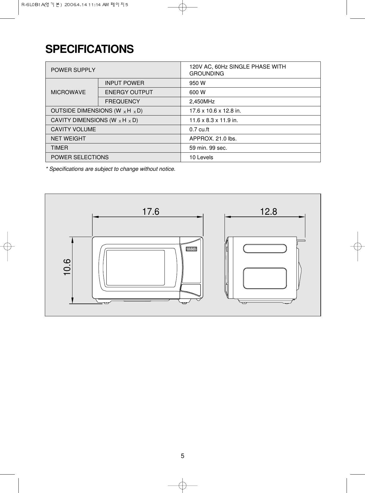 5SPECIFICATIONSPOWER SUPPLY  120V AC, 60Hz SINGLE PHASE WITHGROUNDINGINPUT POWER 950 WMICROWAVE ENERGY OUTPUT  600 WFREQUENCY 2,450MHzOUTSIDE DIMENSIONS (W  H  D) 17.6 x 10.6 x 12.8 in.CAVITY DIMENSIONS (W  H  D) 11.6 x 8.3 x 11.9 in.CAVITY VOLUME 0.7 cu.ftNET WEIGHT APPROX. 21.0 lbs.TIMER 59 min. 99 sec.POWER SELECTIONS 10 Levels* Specifications are subject to change without notice.17.610.612.8