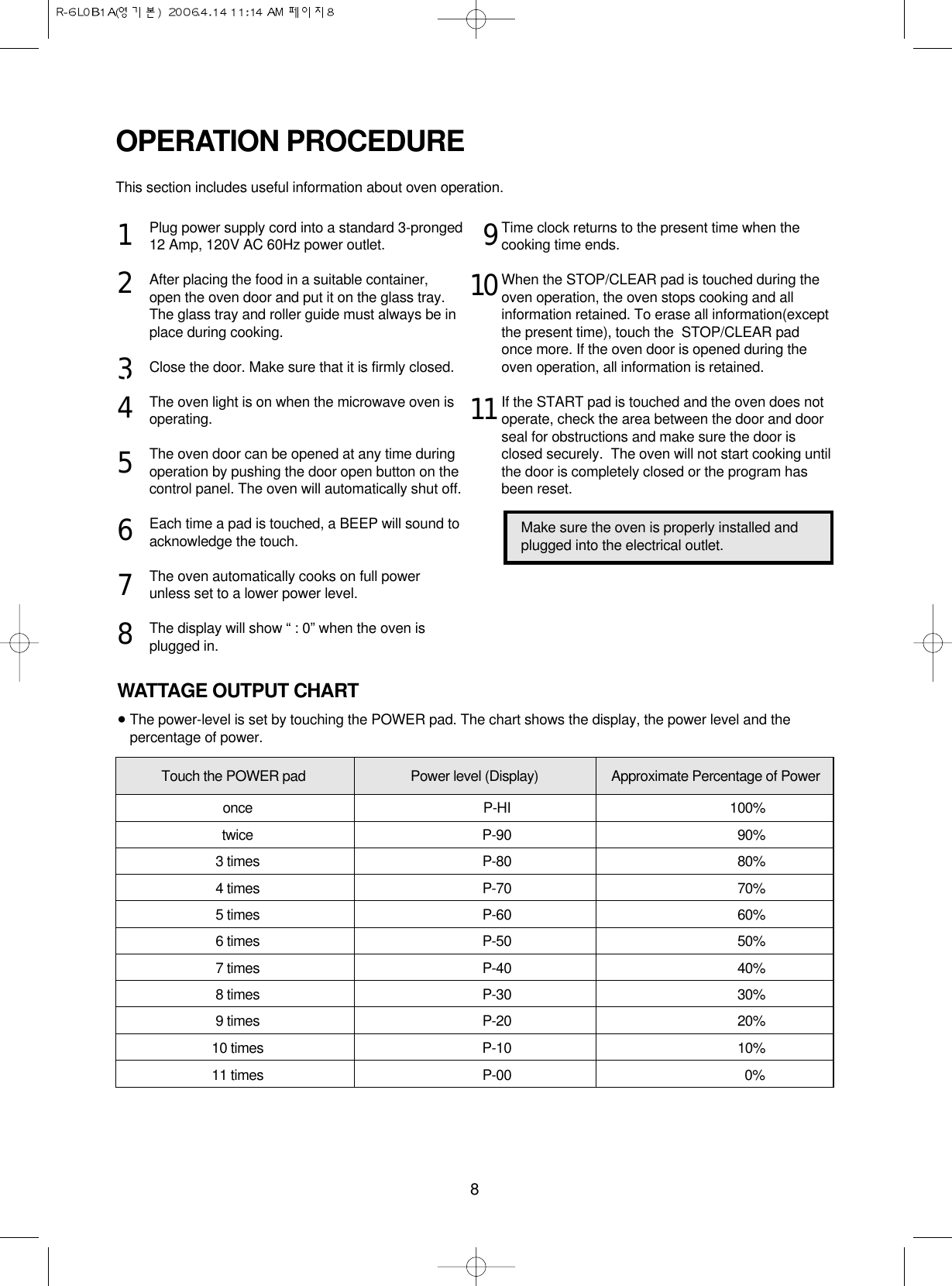 8Plug power supply cord into a standard 3-pronged12 Amp, 120V AC 60Hz power outlet.After placing the food in a suitable container,open the oven door and put it on the glass tray. The glass tray and roller guide must always be inplace during cooking.Close the door. Make sure that it is firmly closed.The oven light is on when the microwave oven isoperating.The oven door can be opened at any time duringoperation by pushing the door open button on thecontrol panel. The oven will automatically shut off.Each time a pad is touched, a BEEP will sound toacknowledge the touch.The oven automatically cooks on full powerunless set to a lower power level.The display will show “ : 0” when the oven isplugged in.Time clock returns to the present time when thecooking time ends.When the STOP/CLEAR pad is touched during theoven operation, the oven stops cooking and allinformation retained. To erase all information(exceptthe present time), touch the  STOP/CLEAR padonce more. If the oven door is opened during theoven operation, all information is retained.If the START pad is touched and the oven does notoperate, check the area between the door and doorseal for obstructions and make sure the door isclosed securely.  The oven will not start cooking untilthe door is completely closed or the program hasbeen reset.OPERATION PROCEDUREThis section includes useful information about oven operation.123145678191011Make sure the oven is properly installed andplugged into the electrical outlet.WATTAGE OUTPUT CHART•The power-level is set by touching the POWER pad. The chart shows the display, the power level and thepercentage of power.Touch the POWER pad Power level (Display) Approximate Percentage of Poweronce P-HI 100%twice P-90 90%3 times P-80 80%4 times P-70 70%5 times P-60 60%6 times P-50 50%7 times P-40 40%8 times P-30 30%9 times P-20 20%10 times P-10 10%11 times P-00 0%