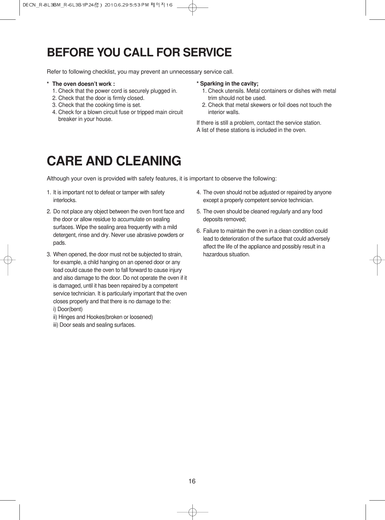 16CARE AND CLEANINGAlthough your oven is provided with safety features, it is important to observe the following:1. It is important not to defeat or tamper with safetyinterlocks.2. Do not place any object between the oven front face andthe door or allow residue to accumulate on sealingsurfaces. Wipe the sealing area frequently with a milddetergent, rinse and dry. Never use abrasive powders orpads.3. When opened, the door must not be subjected to strain,for example, a child hanging on an opened door or anyload could cause the oven to fall forward to cause injuryand also damage to the door. Do not operate the oven if itis damaged, until it has been repaired by a competentservice technician. It is particularly important that the ovencloses properly and that there is no damage to the:i) Door(bent)ii) Hinges and Hookes(broken or loosened)iii) Door seals and sealing surfaces.4. The oven should not be adjusted or repaired by anyoneexcept a properly competent service technician.5. The oven should be cleaned regularly and any fooddeposits removed;6. Failure to maintain the oven in a clean condition couldlead to deterioration of the surface that could adverselyaffect the life of the appliance and possibly result in ahazardous situation.BEFORE YOU CALL FOR SERVICERefer to following checklist, you may prevent an unnecessary service call.*The oven doesn’t work :1. Check that the power cord is securely plugged in.2. Check that the door is firmly closed.3. Check that the cooking time is set.4. Check for a blown circuit fuse or tripped main circuitbreaker in your house.* Sparking in the cavity;1. Check utensils. Metal containers or dishes with metaltrim should not be used.2. Check that metal skewers or foil does not touch theinterior walls.If there is still a problem, contact the service station.A list of these stations is included in the oven.