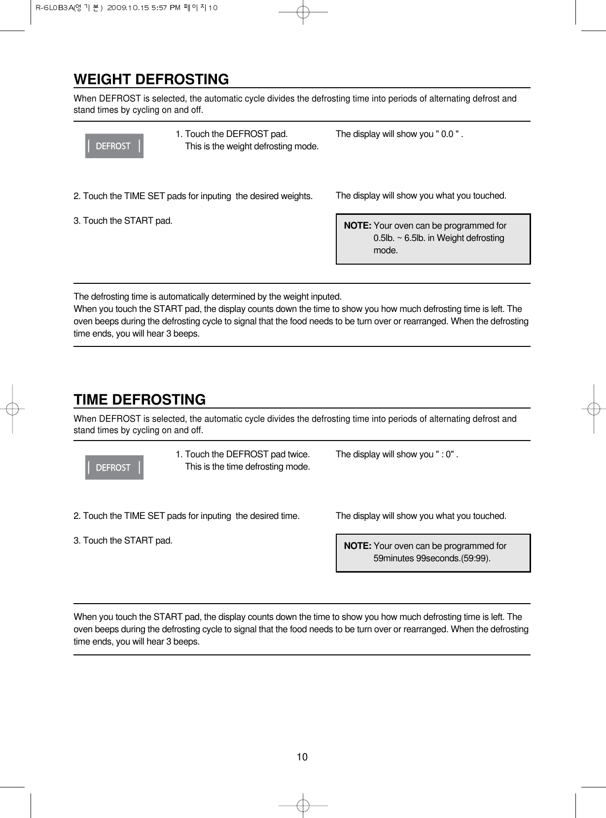10NOTE: Your oven can be programmed for0.5lb. ~ 6.5lb. in Weight defrostingmode.WEIGHT DEFROSTINGWhen DEFROST is selected, the automatic cycle divides the defrosting time into periods of alternating defrost andstand times by cycling on and off.1. Touch the DEFROST pad.This is the weight defrosting mode.2. Touch the TIME SET pads for inputing  the desired weights.3. Touch the START pad.The display will show you &quot; 0.0 &quot; .The display will show you what you touched.The defrosting time is automatically determined by the weight inputed.When you touch the START pad, the display counts down the time to show you how much defrosting time is left. Theoven beeps during the defrosting cycle to signal that the food needs to be turn over or rearranged. When the defrostingtime ends, you will hear 3 beeps.NOTE: Your oven can be programmed for59minutes 99seconds.(59:99).TIME DEFROSTINGWhen DEFROST is selected, the automatic cycle divides the defrosting time into periods of alternating defrost andstand times by cycling on and off.1. Touch the DEFROST pad twice.This is the time defrosting mode.2. Touch the TIME SET pads for inputing  the desired time.3. Touch the START pad.The display will show you &quot; : 0&quot; .The display will show you what you touched.When you touch the START pad, the display counts down the time to show you how much defrosting time is left. Theoven beeps during the defrosting cycle to signal that the food needs to be turn over or rearranged. When the defrostingtime ends, you will hear 3 beeps.