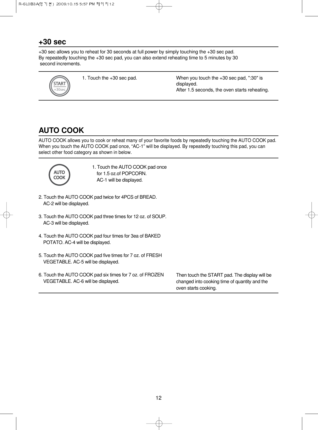 12+30 sec+30 sec allows you to reheat for 30 seconds at full power by simply touching the +30 sec pad.By repeatedly touching the +30 sec pad, you can also extend reheating time to 5 minutes by 30 second increments.1. Touch the +30 sec pad. When you touch the +30 sec pad, &quot;:30&quot; isdisplayed.After 1.5 seconds, the oven starts reheating.1. Touch the AUTO COOK pad oncefor 1.5 oz.of POPCORN.AC-1 will be displayed.AUTO COOKAUTO COOK allows you to cook or reheat many of your favorite foods by repeatedly touching the AUTO COOK pad.When you touch the AUTO COOK pad once, “AC-1” will be displayed. By repeatedly touching this pad, you canselect other food category as shown in below.2. Touch the AUTO COOK pad twice for 4PCS of BREAD.AC-2 will be displayed.3. Touch the AUTO COOK pad three times for 12 oz. of SOUP.AC-3 will be displayed.4. Touch the AUTO COOK pad four times for 3ea of BAKEDPOTATO. AC-4 will be displayed.5. Touch the AUTO COOK pad five times for 7 oz. of FRESHVEGETABLE. AC-5 will be displayed.6. Touch the AUTO COOK pad six times for 7 oz. of FROZENVEGETABLE. AC-6 will be displayed.Then touch the START pad. The display will bechanged into cooking time of quantity and theoven starts cooking.