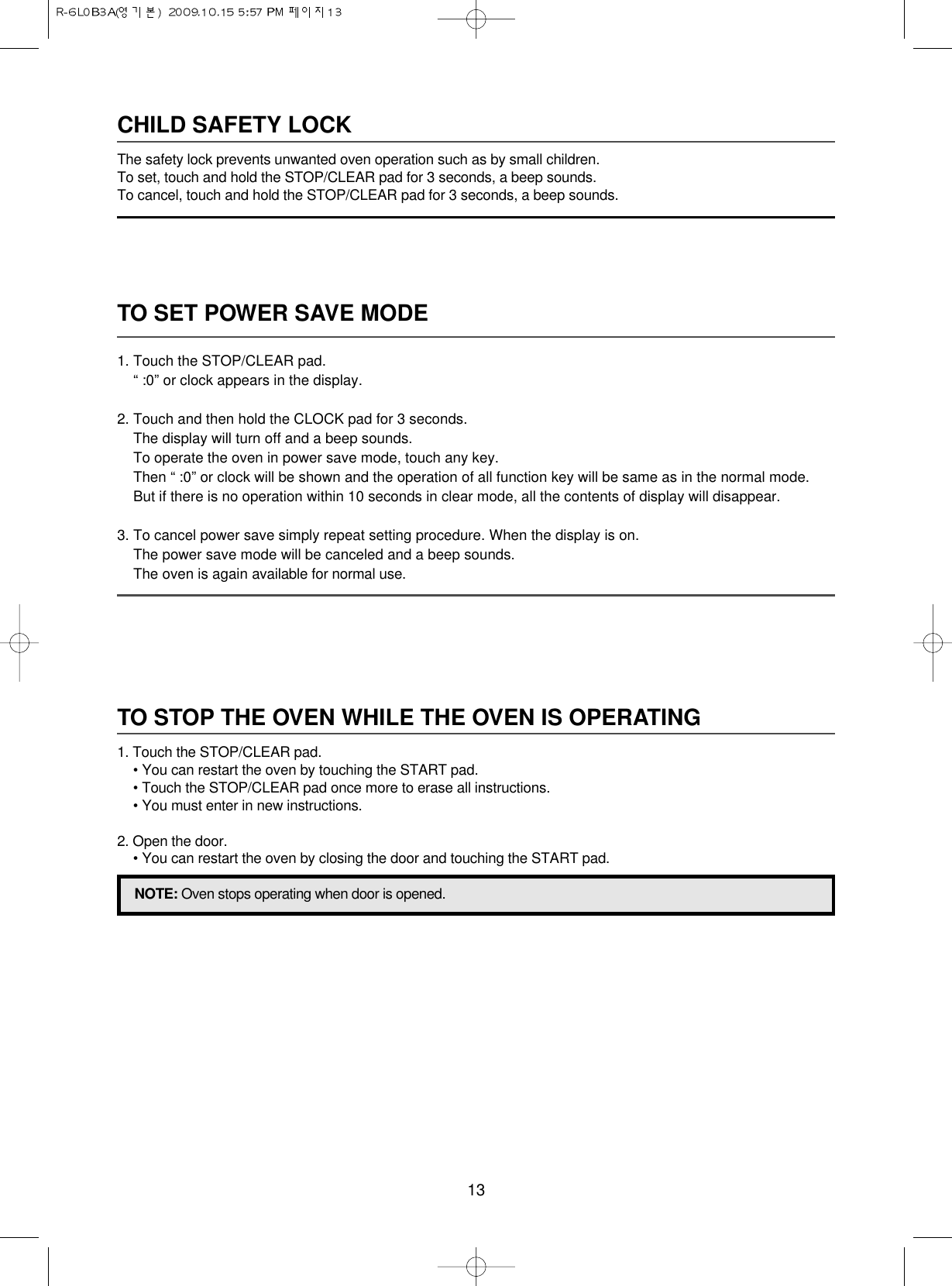 13TO SET POWER SAVE MODE1. Touch the STOP/CLEAR pad.“ :0” or clock appears in the display.2. Touch and then hold the CLOCK pad for 3 seconds.The display will turn off and a beep sounds.To operate the oven in power save mode, touch any key.Then “ :0” or clock will be shown and the operation of all function key will be same as in the normal mode.But if there is no operation within 10 seconds in clear mode, all the contents of display will disappear.3. To cancel power save simply repeat setting procedure. When the display is on.The power save mode will be canceled and a beep sounds.The oven is again available for normal use.CHILD SAFETY LOCKThe safety lock prevents unwanted oven operation such as by small children.To set, touch and hold the STOP/CLEAR pad for 3 seconds, a beep sounds.To cancel, touch and hold the STOP/CLEAR pad for 3 seconds, a beep sounds.TO STOP THE OVEN WHILE THE OVEN IS OPERATING1. Touch the STOP/CLEAR pad.• You can restart the oven by touching the START pad.• Touch the STOP/CLEAR pad once more to erase all instructions.• You must enter in new instructions.2. Open the door.• You can restart the oven by closing the door and touching the START pad.NOTE: Oven stops operating when door is opened.