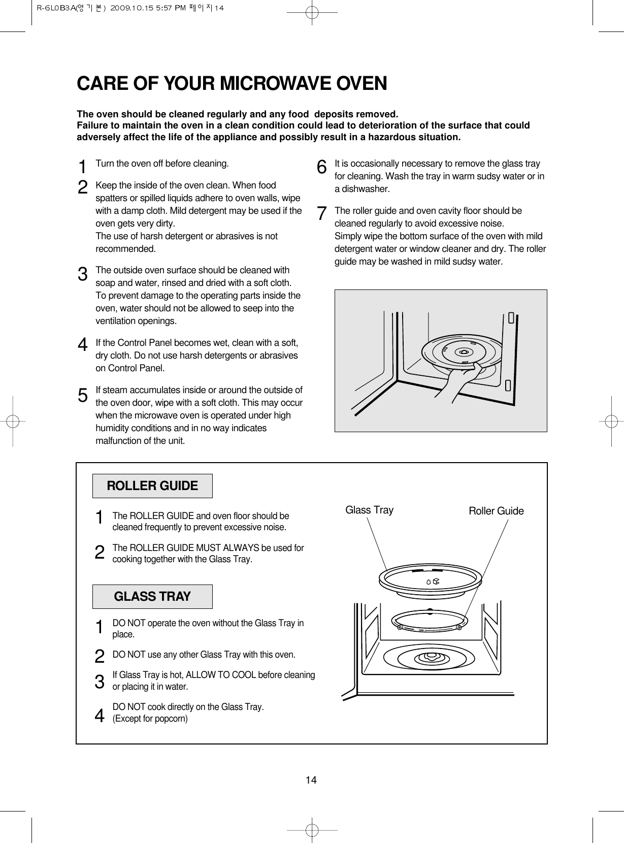 14CARE OF YOUR MICROWAVE OVENTurn the oven off before cleaning.Keep the inside of the oven clean. When foodspatters or spilled liquids adhere to oven walls, wipewith a damp cloth. Mild detergent may be used if theoven gets very dirty. The use of harsh detergent or abrasives is notrecommended.The outside oven surface should be cleaned withsoap and water, rinsed and dried with a soft cloth.To prevent damage to the operating parts inside theoven, water should not be allowed to seep into theventilation openings.If the Control Panel becomes wet, clean with a soft,dry cloth. Do not use harsh detergents or abrasiveson Control Panel.If steam accumulates inside or around the outside ofthe oven door, wipe with a soft cloth. This may occurwhen the microwave oven is operated under highhumidity conditions and in no way indicatesmalfunction of the unit.It is occasionally necessary to remove the glass trayfor cleaning. Wash the tray in warm sudsy water or ina dishwasher.The roller guide and oven cavity floor should becleaned regularly to avoid excessive noise. Simply wipe the bottom surface of the oven with milddetergent water or window cleaner and dry. The rollerguide may be washed in mild sudsy water.1234567ROLLER GUIDEGlass Tray Roller GuideThe ROLLER GUIDE and oven floor should becleaned frequently to prevent excessive noise.The ROLLER GUIDE MUST ALWAYS be used forcooking together with the Glass Tray.12GLASS TRAYDO NOT operate the oven without the Glass Tray inplace.DO NOT use any other Glass Tray with this oven.If Glass Tray is hot, ALLOW TO COOL before cleaningor placing it in water.DO NOT cook directly on the Glass Tray.(Except for popcorn)1234The oven should be cleaned regularly and any food  deposits removed.Failure to maintain the oven in a clean condition could lead to deterioration of the surface that couldadversely affect the life of the appliance and possibly result in a hazardous situation.