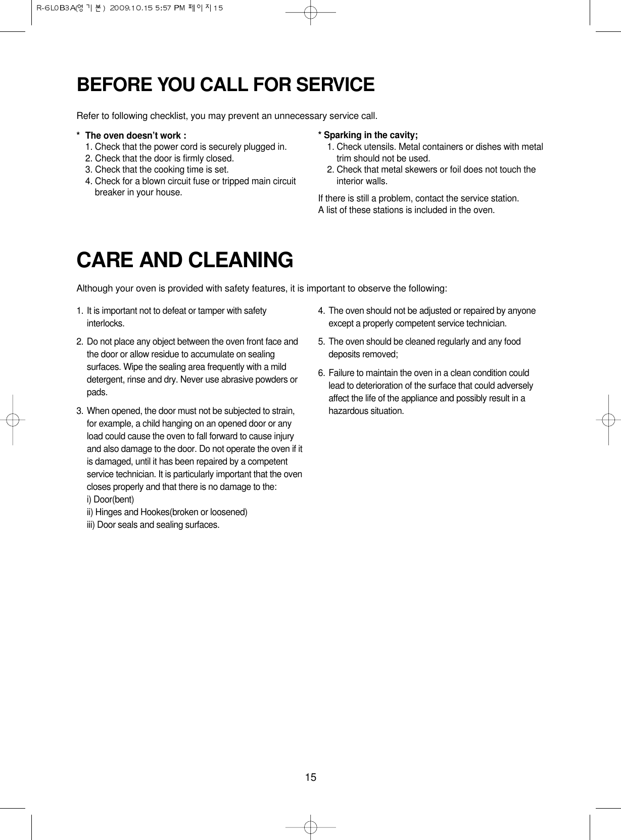 15CARE AND CLEANINGAlthough your oven is provided with safety features, it is important to observe the following:1. It is important not to defeat or tamper with safetyinterlocks.2. Do not place any object between the oven front face andthe door or allow residue to accumulate on sealingsurfaces. Wipe the sealing area frequently with a milddetergent, rinse and dry. Never use abrasive powders orpads.3. When opened, the door must not be subjected to strain,for example, a child hanging on an opened door or anyload could cause the oven to fall forward to cause injuryand also damage to the door. Do not operate the oven if itis damaged, until it has been repaired by a competentservice technician. It is particularly important that the ovencloses properly and that there is no damage to the:i) Door(bent)ii) Hinges and Hookes(broken or loosened)iii) Door seals and sealing surfaces.4. The oven should not be adjusted or repaired by anyoneexcept a properly competent service technician.5. The oven should be cleaned regularly and any fooddeposits removed;6. Failure to maintain the oven in a clean condition couldlead to deterioration of the surface that could adverselyaffect the life of the appliance and possibly result in ahazardous situation.BEFORE YOU CALL FOR SERVICERefer to following checklist, you may prevent an unnecessary service call.*The oven doesn’t work :1. Check that the power cord is securely plugged in.2. Check that the door is firmly closed.3. Check that the cooking time is set.4. Check for a blown circuit fuse or tripped main circuitbreaker in your house.* Sparking in the cavity;1. Check utensils. Metal containers or dishes with metaltrim should not be used.2. Check that metal skewers or foil does not touch theinterior walls.If there is still a problem, contact the service station.A list of these stations is included in the oven.