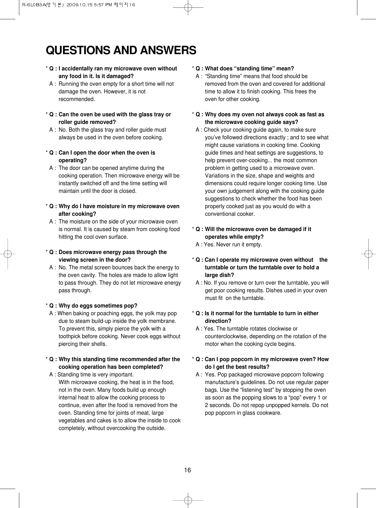 16QUESTIONS AND ANSWERS* Q : I accidentally ran my microwave oven withoutany food in it. Is it damaged?* A : Running the oven empty for a short time will notdamage the oven. However, it is notrecommended.* Q : Can the oven be used with the glass tray orroller guide removed?* A : No. Both the glass tray and roller guide mustalways be used in the oven before cooking.* Q : Can I open the door when the oven isoperating?* A : The door can be opened anytime during thecooking operation. Then microwave energy will beinstantly switched off and the time setting willmaintain until the door is closed.* Q : Why do I have moisture in my microwave ovenafter cooking?* A : The moisture on the side of your microwave ovenis normal. It is caused by steam from cooking foodhitting the cool oven surface.* Q : Does microwave energy pass through theviewing screen in the door?* A : No. The metal screen bounces back the energy tothe oven cavity. The holes are made to allow lightto pass through. They do not let microwave energypass through.* Q : Why do eggs sometimes pop?* A : When baking or poaching eggs, the yolk may popdue to steam build-up inside the yolk membrane.To prevent this, simply pierce the yolk with atoothpick before cooking. Never cook eggs withoutpiercing their shells.* Q : Why this standing time recommended after thecooking operation has been completed?* A : Standing time is very important.With microwave cooking, the heat is in the food,not in the oven. Many foods build up enoughinternal heat to allow the cooking process tocontinue, even after the food is removed from theoven. Standing time for joints of meat, largevegetables and cakes is to allow the inside to cookcompletely, without overcooking the outside.* Q : What does “standing time” mean?* A : “Standing time” means that food should beremoved from the oven and covered for additionaltime to allow it to finish cooking. This frees theoven for other cooking.* Q : Why does my oven not always cook as fast asthe microwave cooking guide says?* A : Check your cooking guide again, to make sureyou’ve followed directions exactly ; and to see whatmight cause variations in cooking time. Cookingguide times and heat settings are suggestions, tohelp prevent over-cooking... the most commonproblem in getting used to a microwave oven.Variations in the size, shape and weights anddimensions could require longer cooking time. Useyour own judgement along with the cooking guidesuggestions to check whether the food has beenproperly cooked just as you would do with aconventional cooker.* Q : Will the microwave oven be damaged if itoperates while empty?* A : Yes. Never run it empty.* Q : Can I operate my microwave oven without    theturntable or turn the turntable over to hold alarge dish?* A : No. If you remove or turn over the turntable, you willget poor cooking results. Dishes used in your ovenmust fit  on the turntable.* Q : Is it normal for the turntable to turn in eitherdirection?* A : Yes. The turntable rotates clockwise orcounterclockwise, depending on the rotation of themotor when the cooking cycle begins.* Q : Can I pop popcorn in my microwave oven? Howdo I get the best results?* A : Yes. Pop packaged microwave popcorn followingmanufacture’s guidelines. Do not use regular paperbags. Use the “listening test” by stopping the ovenas soon as the popping slows to a “pop” every 1 or2 seconds. Do not repop unpopped kernels. Do notpop popcorn in glass cookware.