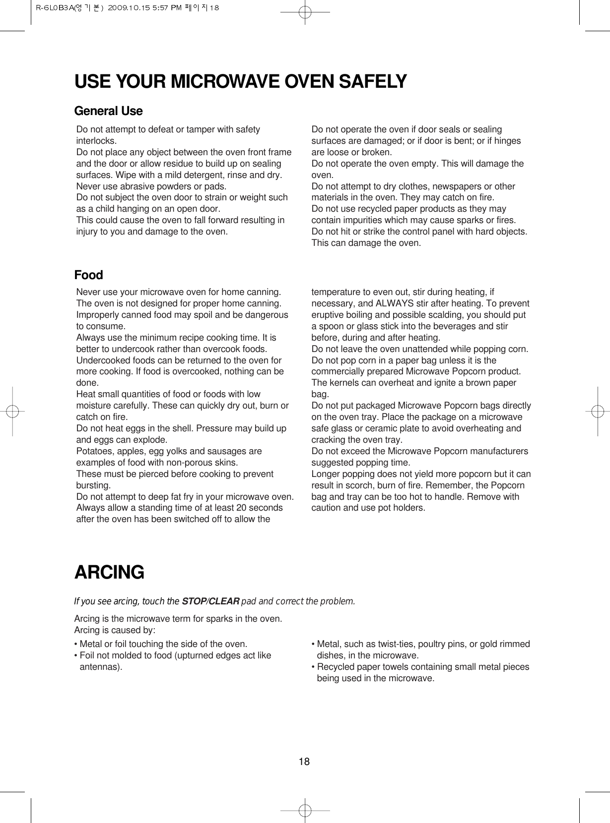 18USE YOUR MICROWAVE OVEN SAFELYGeneral UseFoodARCINGIf you see arcing, touch the STOP/CLEAR pad and correct the problem.Arcing is the microwave term for sparks in the oven.Arcing is caused by:• Metal or foil touching the side of the oven.• Foil not molded to food (upturned edges act likeantennas).• Metal, such as twist-ties, poultry pins, or gold rimmeddishes, in the microwave.• Recycled paper towels containing small metal piecesbeing used in the microwave.Do not attempt to defeat or tamper with safetyinterlocks.Do not place any object between the oven front frameand the door or allow residue to build up on sealingsurfaces. Wipe with a mild detergent, rinse and dry.Never use abrasive powders or pads.Do not subject the oven door to strain or weight suchas a child hanging on an open door.This could cause the oven to fall forward resulting ininjury to you and damage to the oven.Do not operate the oven if door seals or sealingsurfaces are damaged; or if door is bent; or if hingesare loose or broken.Do not operate the oven empty. This will damage theoven.Do not attempt to dry clothes, newspapers or othermaterials in the oven. They may catch on fire.Do not use recycled paper products as they maycontain impurities which may cause sparks or fires.Do not hit or strike the control panel with hard objects.This can damage the oven.Never use your microwave oven for home canning.The oven is not designed for proper home canning.Improperly canned food may spoil and be dangerousto consume.Always use the minimum recipe cooking time. It isbetter to undercook rather than overcook foods. Undercooked foods can be returned to the oven formore cooking. If food is overcooked, nothing can bedone.Heat small quantities of food or foods with lowmoisture carefully. These can quickly dry out, burn orcatch on fire.Do not heat eggs in the shell. Pressure may build upand eggs can explode.Potatoes, apples, egg yolks and sausages areexamples of food with non-porous skins.These must be pierced before cooking to preventbursting.Do not attempt to deep fat fry in your microwave oven.Always allow a standing time of at least 20 secondsafter the oven has been switched off to allow thetemperature to even out, stir during heating, ifnecessary, and ALWAYS stir after heating. To preventeruptive boiling and possible scalding, you should puta spoon or glass stick into the beverages and stirbefore, during and after heating.Do not leave the oven unattended while popping corn.Do not pop corn in a paper bag unless it is thecommercially prepared Microwave Popcorn product.The kernels can overheat and ignite a brown paperbag.Do not put packaged Microwave Popcorn bags directlyon the oven tray. Place the package on a microwavesafe glass or ceramic plate to avoid overheating andcracking the oven tray.Do not exceed the Microwave Popcorn manufacturerssuggested popping time. Longer popping does not yield more popcorn but it canresult in scorch, burn of fire. Remember, the Popcornbag and tray can be too hot to handle. Remove withcaution and use pot holders.