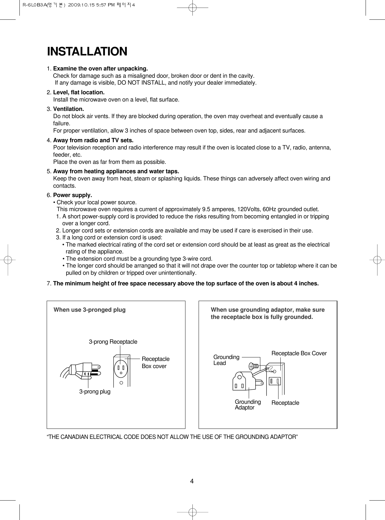 4INSTALLATION1. Examine the oven after unpacking.Check for damage such as a misaligned door, broken door or dent in the cavity. If any damage is visible, DO NOT INSTALL, and notify your dealer immediately.2. Level, flat location.Install the microwave oven on a level, flat surface.3. Ventilation.Do not block air vents. If they are blocked during operation, the oven may overheat and eventually cause afailure. For proper ventilation, allow 3 inches of space between oven top, sides, rear and adjacent surfaces.4. Away from radio and TV sets.Poor television reception and radio interference may result if the oven is located close to a TV, radio, antenna,feeder, etc.  Place the oven as far from them as possible.5. Away from heating appliances and water taps.Keep the oven away from heat, steam or splashing liquids. These things can adversely affect oven wiring andcontacts.6. Power supply.• Check your local power source.This microwave oven requires a current of approximately 9.5 amperes, 120Volts, 60Hz grounded outlet.1. A short power-supply cord is provided to reduce the risks resulting from becoming entangled in or trippingover a longer cord.2. Longer cord sets or extension cords are available and may be used if care is exercised in their use.3. If a long cord or extension cord is used:• The marked electrical rating of the cord set or extension cord should be at least as great as the electricalrating of the appliance.• The extension cord must be a grounding type 3-wire cord.• The longer cord should be arranged so that it will not drape over the counter top or tabletop where it can bepulled on by children or tripped over unintentionally.7. The minimum height of free space necessary above the top surface of the oven is about 4 inches.When use 3-pronged plug 3-prong ReceptacleReceptacleBox cover3-prong plugWhen use grounding adaptor, make surethe receptacle box is fully grounded.Receptacle Box CoverReceptacle GroundingLeadGroundingAdaptor“THE CANADIAN ELECTRICAL CODE DOES NOT ALLOW THE USE OF THE GROUNDING ADAPTOR”