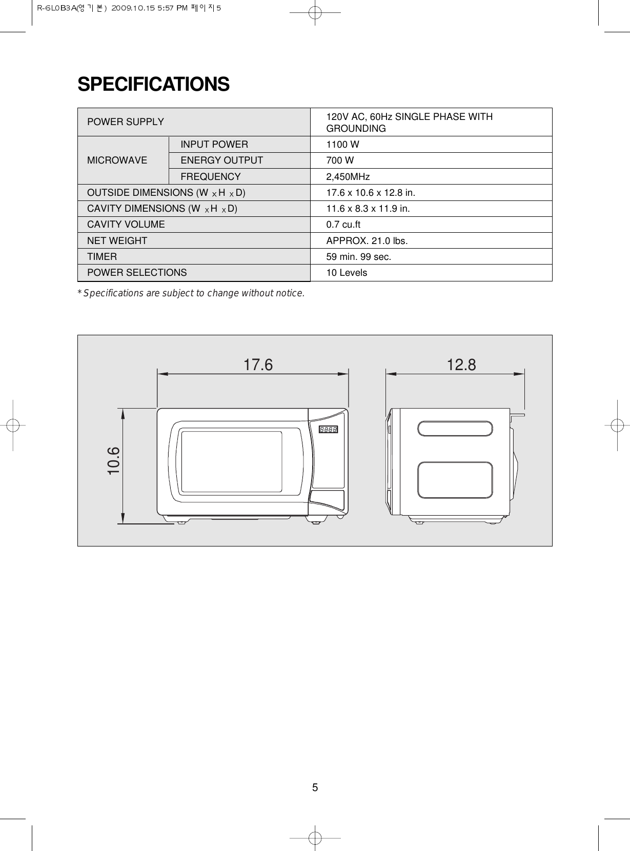 5SPECIFICATIONSPOWER SUPPLY  120V AC, 60Hz SINGLE PHASE WITHGROUNDINGINPUT POWER 1100 WMICROWAVE ENERGY OUTPUT  700 WFREQUENCY 2,450MHzOUTSIDE DIMENSIONS (W  H  D) 17.6 x 10.6 x 12.8 in.CAVITY DIMENSIONS (W  H  D) 11.6 x 8.3 x 11.9 in.CAVITY VOLUME 0.7 cu.ftNET WEIGHT APPROX. 21.0 lbs.TIMER 59 min. 99 sec.POWER SELECTIONS 10 Levels* Specifications are subject to change without notice.17.610.612.8