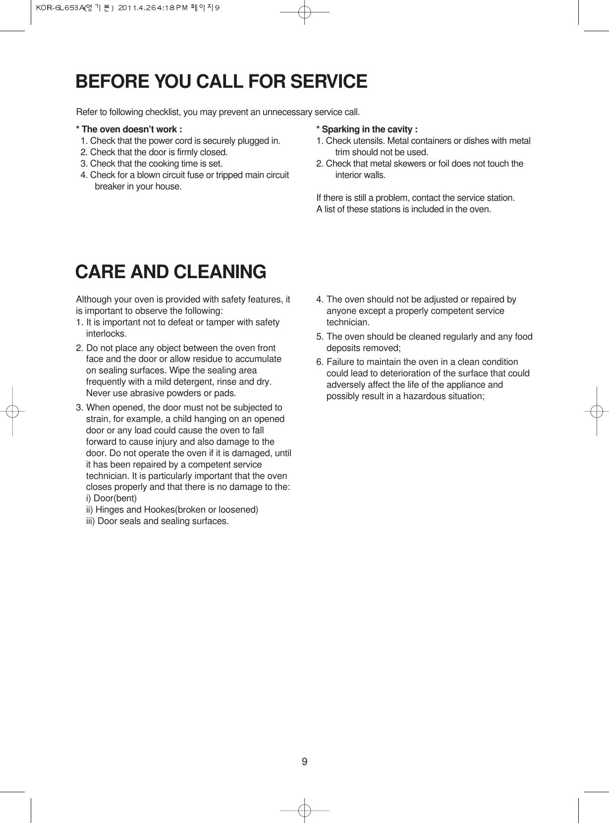 9BEFORE YOU CALL FOR SERVICERefer to following checklist, you may prevent an unnecessary service call.* The oven doesn’t work :1. Check that the power cord is securely plugged in.2. Check that the door is firmly closed.3. Check that the cooking time is set.4. Check for a blown circuit fuse or tripped main circuitbreaker in your house.* Sparking in the cavity :1. Check utensils. Metal containers or dishes with metaltrim should not be used.2. Check that metal skewers or foil does not touch theinterior walls.If there is still a problem, contact the service station.A list of these stations is included in the oven.CARE AND CLEANINGAlthough your oven is provided with safety features, itis important to observe the following:1. It is important not to defeat or tamper with safetyinterlocks.2. Do not place any object between the oven frontface and the door or allow residue to accumulateon sealing surfaces. Wipe the sealing areafrequently with a mild detergent, rinse and dry.Never use abrasive powders or pads.3. When opened, the door must not be subjected tostrain, for example, a child hanging on an openeddoor or any load could cause the oven to fallforward to cause injury and also damage to thedoor. Do not operate the oven if it is damaged, untilit has been repaired by a competent servicetechnician. It is particularly important that the ovencloses properly and that there is no damage to the:i) Door(bent)ii) Hinges and Hookes(broken or loosened)iii) Door seals and sealing surfaces.4. The oven should not be adjusted or repaired byanyone except a properly competent servicetechnician.5. The oven should be cleaned regularly and any fooddeposits removed;6. Failure to maintain the oven in a clean conditioncould lead to deterioration of the surface that couldadversely affect the life of the appliance andpossibly result in a hazardous situation;