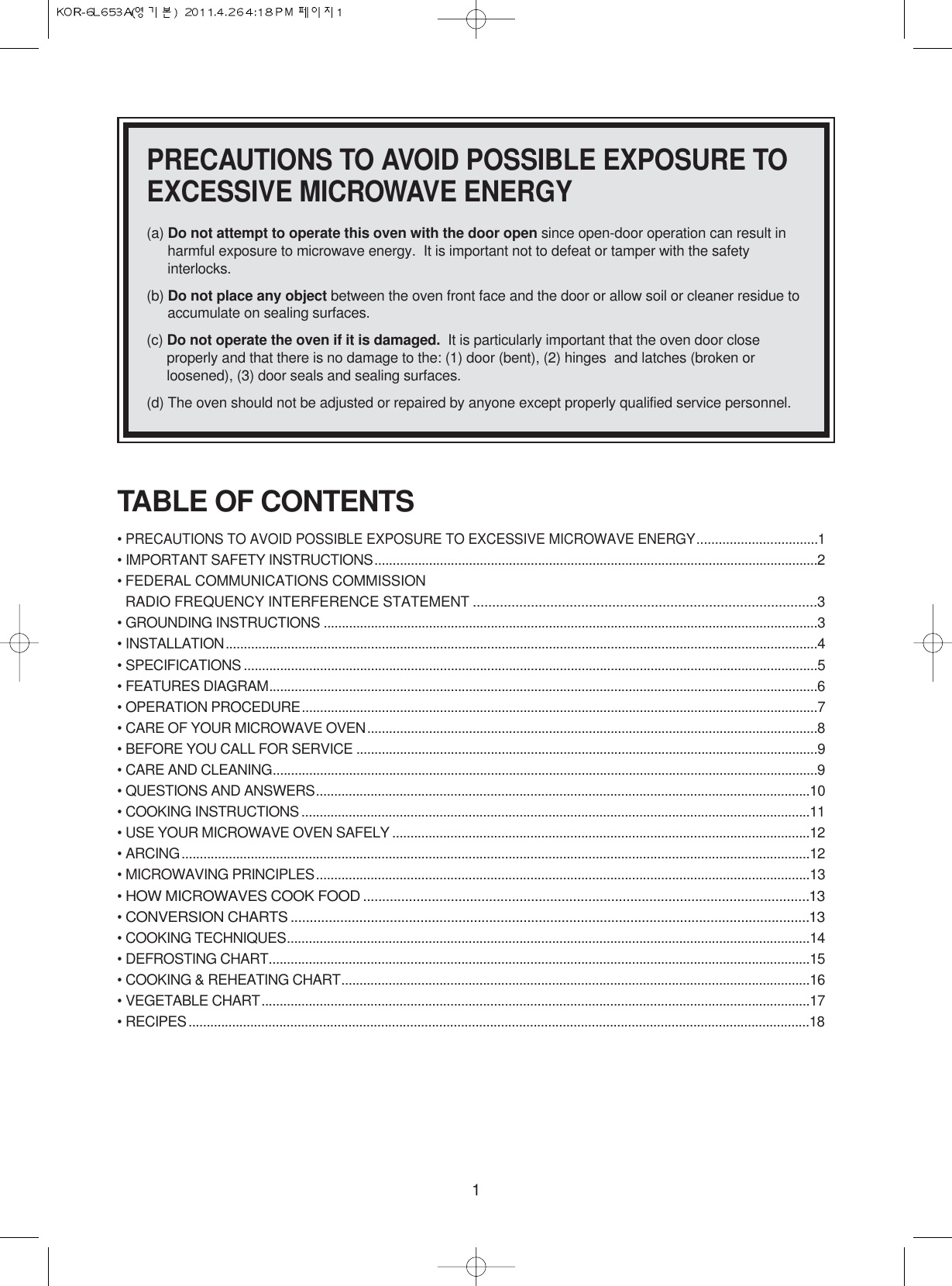 1PRECAUTIONS TO AVOID POSSIBLE EXPOSURE TOEXCESSIVE MICROWAVE ENERGY(a) Do not attempt to operate this oven with the door open since open-door operation can result inharmful exposure to microwave energy.  It is important not to defeat or tamper with the safetyinterlocks.(b) Do not place any object between the oven front face and the door or allow soil or cleaner residue toaccumulate on sealing surfaces.(c) Do not operate the oven if it is damaged. It is particularly important that the oven door closeproperly and that there is no damage to the: (1) door (bent), (2) hinges  and latches (broken orloosened), (3) door seals and sealing surfaces.(d) The oven should not be adjusted or repaired by anyone except properly qualified service personnel.TABLE OF CONTENTS• PRECAUTIONS TO AVOID POSSIBLE EXPOSURE TO EXCESSIVE MICROWAVE ENERGY.................................1• IMPORTANT SAFETY INSTRUCTIONS..........................................................................................................................2• FEDERAL COMMUNICATIONS COMMISSION RADIO FREQUENCY INTERFERENCE STATEMENT .........................................................................................3• GROUNDING INSTRUCTIONS ........................................................................................................................................3• INSTALLATION...................................................................................................................................................................4• SPECIFICATIONS ..............................................................................................................................................................5• FEATURES DIAGRAM.......................................................................................................................................................6• OPERATION PROCEDURE..............................................................................................................................................7• CARE OF YOUR MICROWAVE OVEN............................................................................................................................8• BEFORE YOU CALL FOR SERVICE ...............................................................................................................................9• CARE AND CLEANING......................................................................................................................................................9• QUESTIONS AND ANSWERS........................................................................................................................................10• COOKING INSTRUCTIONS ............................................................................................................................................11• USE YOUR MICROWAVE OVEN SAFELY ...................................................................................................................12• ARCING.............................................................................................................................................................................12• MICROWAVING PRINCIPLES........................................................................................................................................13• HOW MICROWAVES COOK FOOD .....................................................................................................................13• CONVERSION CHARTS ........................................................................................................................................13• COOKING TECHNIQUES................................................................................................................................................14• DEFROSTING CHART.....................................................................................................................................................15• COOKING &amp; REHEATING CHART.................................................................................................................................16• VEGETABLE CHART.......................................................................................................................................................17• RECIPES...........................................................................................................................................................................18