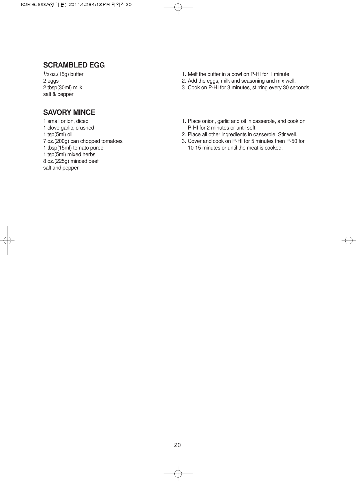 20SCRAMBLED EGG1/2 oz.(15g) butter2 eggs2 tbsp(30ml) milksalt &amp; pepper1. Melt the butter in a bowl on P-HI for 1 minute.2. Add the eggs, milk and seasoning and mix well.3. Cook on P-HI for 3 minutes, stirring every 30 seconds.SAVORY MINCE1 small onion, diced1 clove garlic, crushed1 tsp(5ml) oil7 oz.(200g) can chopped tomatoes1 tbsp(15ml) tomato puree1 tsp(5ml) mixed herbs8 oz.(225g) minced beefsalt and pepper1. Place onion, garlic and oil in casserole, and cook onP-HI for 2 minutes or until soft.2. Place all other ingredients in casserole. Stir well.3. Cover and cook on P-HI for 5 minutes then P-50 for 10-15 minutes or until the meat is cooked.