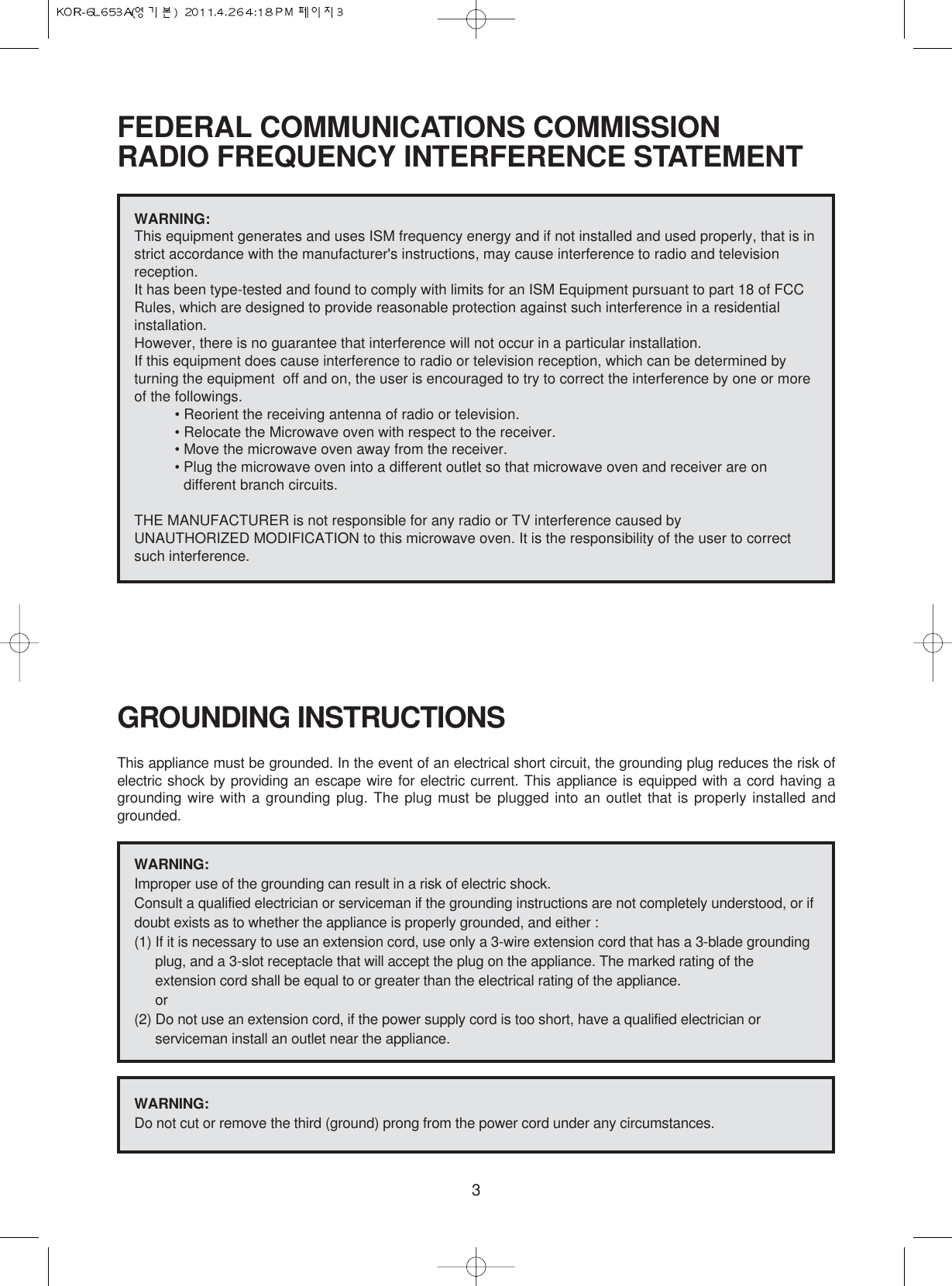 3FEDERAL COMMUNICATIONS COMMISSION RADIO FREQUENCY INTERFERENCE STATEMENTGROUNDING INSTRUCTIONSThis appliance must be grounded. In the event of an electrical short circuit, the grounding plug reduces the risk ofelectric shock by providing an escape wire for electric current. This appliance is equipped with a cord having agrounding wire with a grounding plug. The plug must be plugged into an outlet that is properly installed andgrounded.WARNING:This equipment generates and uses ISM frequency energy and if not installed and used properly, that is instrict accordance with the manufacturer&apos;s instructions, may cause interference to radio and televisionreception. It has been type-tested and found to comply with limits for an ISM Equipment pursuant to part 18 of FCCRules, which are designed to provide reasonable protection against such interference in a residentialinstallation.However, there is no guarantee that interference will not occur in a particular installation. If this equipment does cause interference to radio or television reception, which can be determined byturning the equipment  off and on, the user is encouraged to try to correct the interference by one or moreof the followings.• Reorient the receiving antenna of radio or television.• Relocate the Microwave oven with respect to the receiver.• Move the microwave oven away from the receiver.• Plug the microwave oven into a different outlet so that microwave oven and receiver are ondifferent branch circuits. THE MANUFACTURER is not responsible for any radio or TV interference caused by UNAUTHORIZED MODIFICATION to this microwave oven. It is the responsibility of the user to correctsuch interference.WARNING:Improper use of the grounding can result in a risk of electric shock.Consult a qualified electrician or serviceman if the grounding instructions are not completely understood, or ifdoubt exists as to whether the appliance is properly grounded, and either :(1) If it is necessary to use an extension cord, use only a 3-wire extension cord that has a 3-blade groundingplug, and a 3-slot receptacle that will accept the plug on the appliance. The marked rating of theextension cord shall be equal to or greater than the electrical rating of the appliance.or(2) Do not use an extension cord, if the power supply cord is too short, have a qualified electrician orserviceman install an outlet near the appliance.WARNING:Do not cut or remove the third (ground) prong from the power cord under any circumstances.