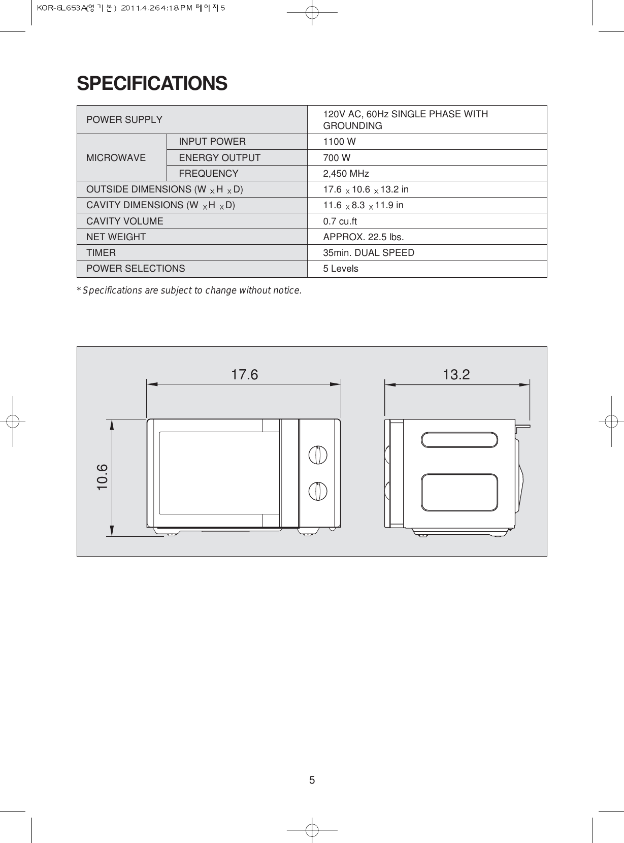 5SPECIFICATIONSPOWER SUPPLY  120V AC, 60Hz SINGLE PHASE WITHGROUNDINGINPUT POWER 1100 WMICROWAVE ENERGY OUTPUT  700 WFREQUENCY 2,450 MHzOUTSIDE DIMENSIONS (W  H  D) 17.6  10.6  13.2 inCAVITY DIMENSIONS (W  H  D) 11.6  8.3  11.9 inCAVITY VOLUME 0.7 cu.ftNET WEIGHT APPROX. 22.5 lbs.TIMER 35min. DUAL SPEEDPOWER SELECTIONS 5 Levels* Specifications are subject to change without notice.17.610.613.2