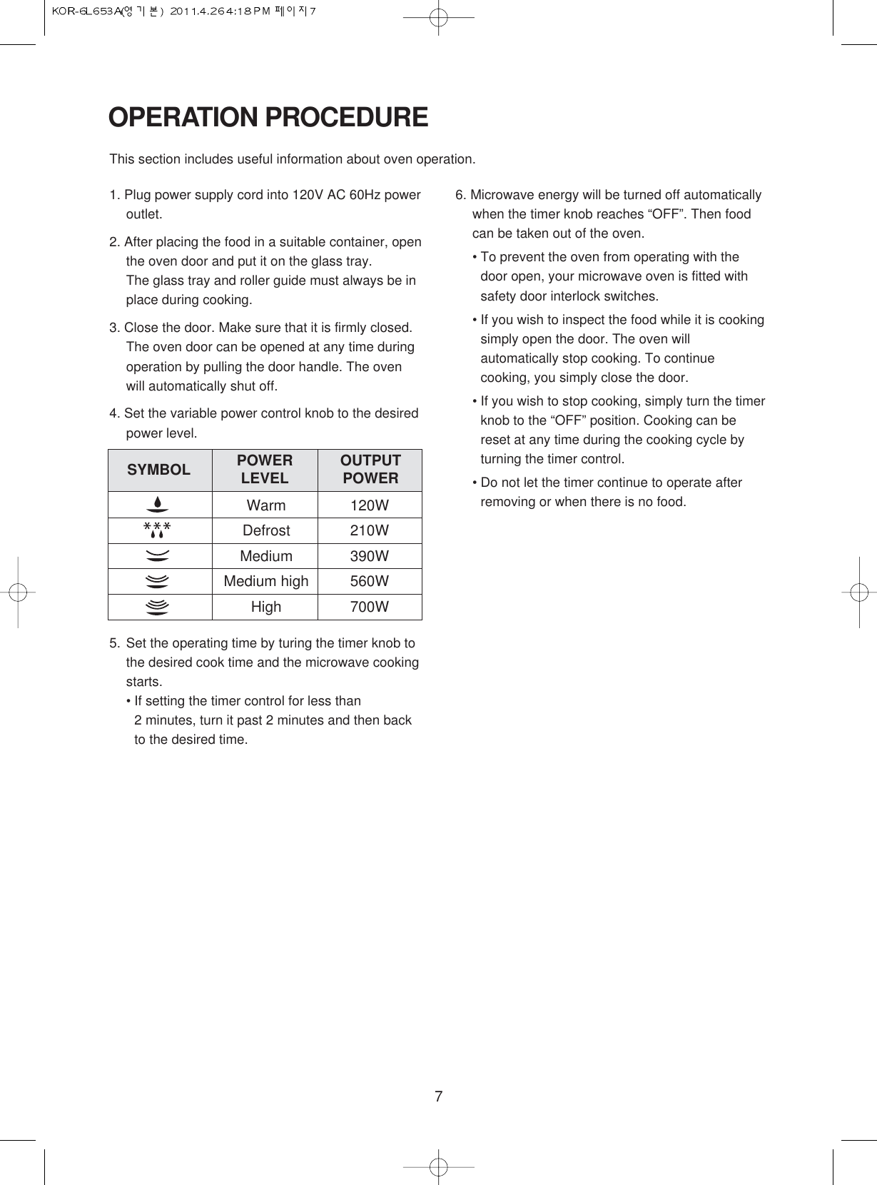 7OPERATION PROCEDURE1. Plug power supply cord into 120V AC 60Hz poweroutlet.2. After placing the food in a suitable container, openthe oven door and put it on the glass tray.The glass tray and roller guide must always be inplace during cooking.3. Close the door. Make sure that it is firmly closed.The oven door can be opened at any time duringoperation by pulling the door handle. The ovenwill automatically shut off.4. Set the variable power control knob to the desiredpower level.5. Set the operating time by turing the timer knob tothe desired cook time and the microwave cookingstarts.• If setting the timer control for less than 2 minutes, turn it past 2 minutes and then backto the desired time.6. Microwave energy will be turned off automaticallywhen the timer knob reaches “OFF”. Then foodcan be taken out of the oven.• To prevent the oven from operating with thedoor open, your microwave oven is fitted withsafety door interlock switches.• If you wish to inspect the food while it is cookingsimply open the door. The oven willautomatically stop cooking. To continuecooking, you simply close the door.• If you wish to stop cooking, simply turn the timerknob to the “OFF” position. Cooking can bereset at any time during the cooking cycle byturning the timer control.• Do not let the timer continue to operate afterremoving or when there is no food.This section includes useful information about oven operation.Warm 120WDefrost 210WMedium 390WMedium high 560WHigh 700WSYMBOL POWERLEVEL OUTPUTPOWER