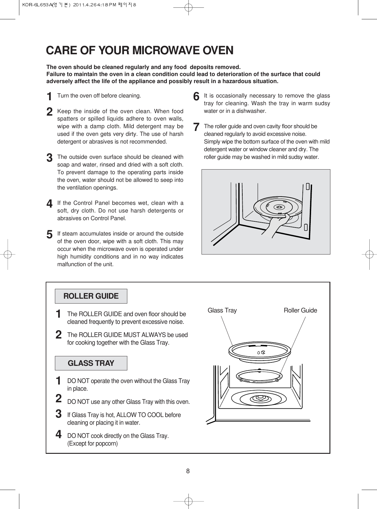 8CARE OF YOUR MICROWAVE OVENThe oven should be cleaned regularly and any food  deposits removed.Failure to maintain the oven in a clean condition could lead to deterioration of the surface that couldadversely affect the life of the appliance and possibly result in a hazardous situation.Turn the oven off before cleaning.Keep the inside of the oven clean. When foodspatters or spilled liquids adhere to oven walls,wipe with a damp cloth. Mild detergent may beused if the oven gets very dirty. The use of harshdetergent or abrasives is not recommended.The outside oven surface should be cleaned withsoap and water, rinsed and dried with a soft cloth.To prevent damage to the operating parts insidethe oven, water should not be allowed to seep intothe ventilation openings.If the Control Panel becomes wet, clean with asoft, dry cloth. Do not use harsh detergents orabrasives on Control Panel.If steam accumulates inside or around the outsideof the oven door, wipe with a soft cloth. This mayoccur when the microwave oven is operated underhigh humidity conditions and in no way indicatesmalfunction of the unit.It is occasionally necessary to remove the glasstray for cleaning. Wash the tray in warm sudsywater or in a dishwasher.The roller guide and oven cavity floor should becleaned regularly to avoid excessive noise. Simply wipe the bottom surface of the oven with milddetergent water or window cleaner and dry. Theroller guide may be washed in mild sudsy water.1234567ROLLER GUIDEGlass Tray Roller GuideThe ROLLER GUIDE and oven floor should becleaned frequently to prevent excessive noise.The ROLLER GUIDE MUST ALWAYS be usedfor cooking together with the Glass Tray.12GLASS TRAYDO NOT operate the oven without the Glass Trayin place.DO NOT use any other Glass Tray with this oven.If Glass Tray is hot, ALLOW TO COOL beforecleaning or placing it in water.DO NOT cook directly on the Glass Tray.(Except for popcorn)1234