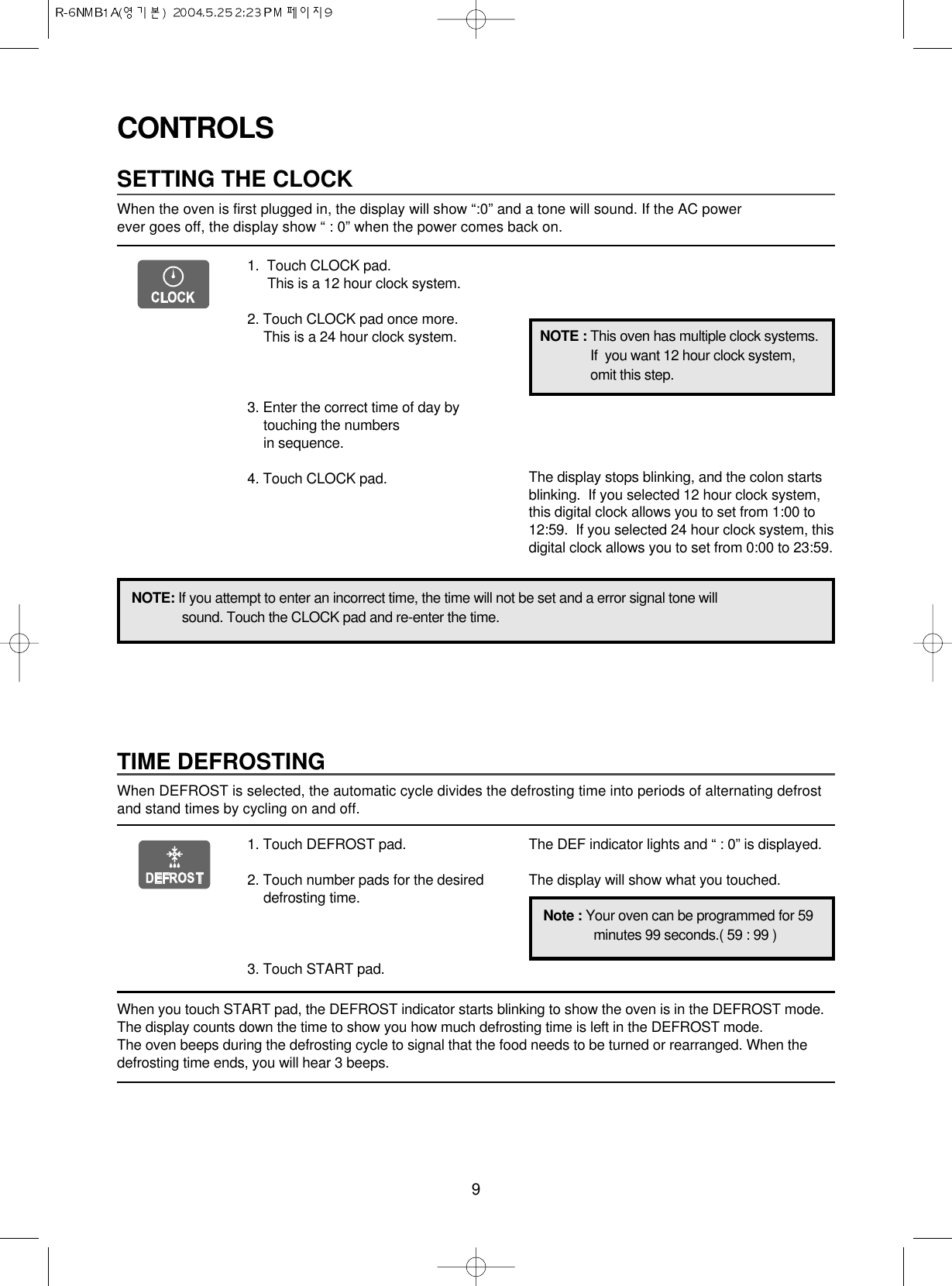 9CONTROLSSETTING THE CLOCKWhen the oven is first plugged in, the display will show “:0” and a tone will sound. If the AC power ever goes off, the display show “ : 0” when the power comes back on.1.  Touch CLOCK pad.                 This is a 12 hour clock system.2. Touch CLOCK pad once more.This is a 24 hour clock system.3. Enter the correct time of day bytouching the numbers in sequence.4. Touch CLOCK pad.NOTE: If you attempt to enter an incorrect time, the time will not be set and a error signal tone willsound. Touch the CLOCK pad and re-enter the time.The display stops blinking, and the colon startsblinking.  If you selected 12 hour clock system,this digital clock allows you to set from 1:00 to12:59.  If you selected 24 hour clock system, thisdigital clock allows you to set from 0:00 to 23:59.TIME DEFROSTINGWhen DEFROST is selected, the automatic cycle divides the defrosting time into periods of alternating defrostand stand times by cycling on and off.When you touch START pad, the DEFROST indicator starts blinking to show the oven is in the DEFROST mode.The display counts down the time to show you how much defrosting time is left in the DEFROST mode. The oven beeps during the defrosting cycle to signal that the food needs to be turned or rearranged. When thedefrosting time ends, you will hear 3 beeps.NOTE : This oven has multiple clock systems.If  you want 12 hour clock system,omit this step.1. Touch DEFROST pad.2. Touch number pads for the desireddefrosting time.3. Touch START pad.The DEF indicator lights and “ : 0” is displayed.The display will show what you touched.Note : Your oven can be programmed for 59minutes 99 seconds.( 59 : 99 )