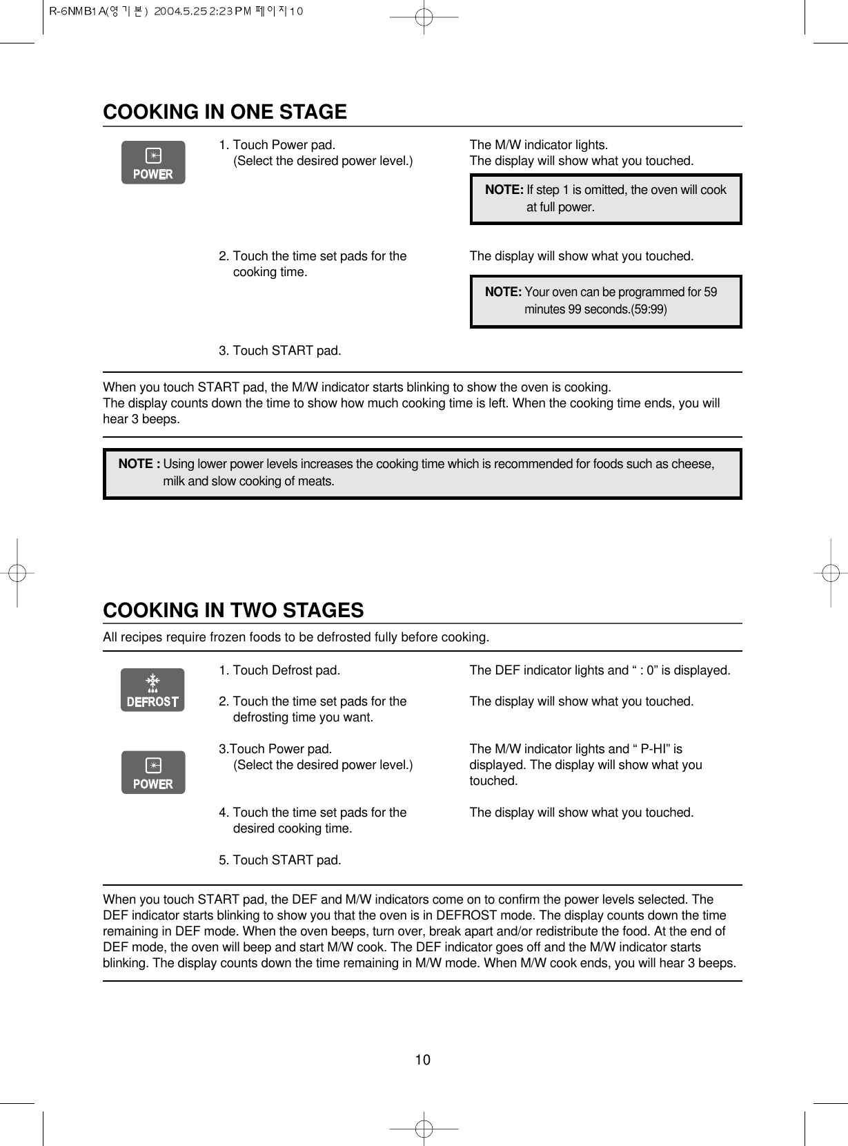 10COOKING IN TWO STAGESAll recipes require frozen foods to be defrosted fully before cooking.When you touch START pad, the DEF and M/W indicators come on to confirm the power levels selected. TheDEF indicator starts blinking to show you that the oven is in DEFROST mode. The display counts down the timeremaining in DEF mode. When the oven beeps, turn over, break apart and/or redistribute the food. At the end ofDEF mode, the oven will beep and start M/W cook. The DEF indicator goes off and the M/W indicator startsblinking. The display counts down the time remaining in M/W mode. When M/W cook ends, you will hear 3 beeps.1. Touch Defrost pad.2. Touch the time set pads for thedefrosting time you want.3.Touch Power pad.(Select the desired power level.)4. Touch the time set pads for thedesired cooking time.5. Touch START pad.The DEF indicator lights and “ : 0” is displayed.The display will show what you touched.The M/W indicator lights and “ P-HI” isdisplayed. The display will show what youtouched.The display will show what you touched.COOKING IN ONE STAGE1. Touch Power pad.(Select the desired power level.)2. Touch the time set pads for thecooking time.3. Touch START pad.The M/W indicator lights.The display will show what you touched.The display will show what you touched.NOTE : Using lower power levels increases the cooking time which is recommended for foods such as cheese,milk and slow cooking of meats.NOTE: If step 1 is omitted, the oven will cookat full power.NOTE: Your oven can be programmed for 59minutes 99 seconds.(59:99)When you touch START pad, the M/W indicator starts blinking to show the oven is cooking. The display counts down the time to show how much cooking time is left. When the cooking time ends, you willhear 3 beeps.