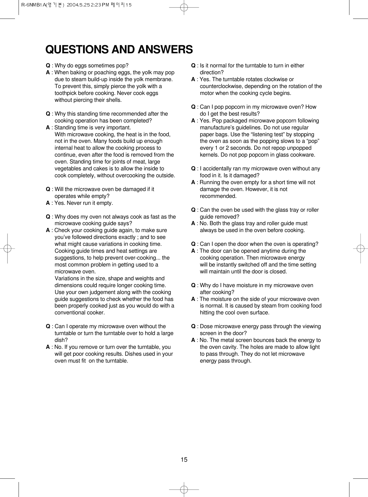15QUESTIONS AND ANSWERSQ: Why do eggs sometimes pop?A: When baking or poaching eggs, the yolk may popdue to steam build-up inside the yolk membrane.To prevent this, simply pierce the yolk with atoothpick before cooking. Never cook eggswithout piercing their shells.Q: Why this standing time recommended after thecooking operation has been completed?A: Standing time is very important.With microwave cooking, the heat is in the food,not in the oven. Many foods build up enoughinternal heat to allow the cooking process tocontinue, even after the food is removed from theoven. Standing time for joints of meat, largevegetables and cakes is to allow the inside tocook completely, without overcooking the outside.Q: Will the microwave oven be damaged if itoperates while empty?A: Yes. Never run it empty.Q: Why does my oven not always cook as fast as themicrowave cooking guide says?A: Check your cooking guide again, to make sureyou’ve followed directions exactly ; and to seewhat might cause variations in cooking time.Cooking guide times and heat settings aresuggestions, to help prevent over-cooking... themost common problem in getting used to amicrowave oven.Variations in the size, shape and weights anddimensions could require longer cooking time.Use your own judgement along with the cookingguide suggestions to check whether the food hasbeen properly cooked just as you would do with aconventional cooker.Q: Can I operate my microwave oven without theturntable or turn the turntable over to hold a largedish?A: No. If you remove or turn over the turntable, youwill get poor cooking results. Dishes used in youroven must fit  on the turntable.Q: Is it normal for the turntable to turn in eitherdirection?A: Yes. The turntable rotates clockwise orcounterclockwise, depending on the rotation of themotor when the cooking cycle begins.Q: Can I pop popcorn in my microwave oven? Howdo I get the best results?A: Yes. Pop packaged microwave popcorn followingmanufacture’s guidelines. Do not use regularpaper bags. Use the “listening test” by stoppingthe oven as soon as the popping slows to a “pop”every 1 or 2 seconds. Do not repop unpoppedkernels. Do not pop popcorn in glass cookware.Q: I accidentally ran my microwave oven without anyfood in it. Is it damaged?A: Running the oven empty for a short time will notdamage the oven. However, it is notrecommended.Q: Can the oven be used with the glass tray or rollerguide removed?A: No. Both the glass tray and roller guide mustalways be used in the oven before cooking.Q: Can I open the door when the oven is operating?A: The door can be opened anytime during thecooking operation. Then microwave energy will be instantly switched off and the time settingwill maintain until the door is closed.Q: Why do I have moisture in my microwave ovenafter cooking?A: The moisture on the side of your microwave ovenis normal. It is caused by steam from cooking foodhitting the cool oven surface.Q: Dose microwave energy pass through the viewingscreen in the door?A: No. The metal screen bounces back the energy tothe oven cavity. The holes are made to allow lightto pass through. They do not let microwaveenergy pass through.