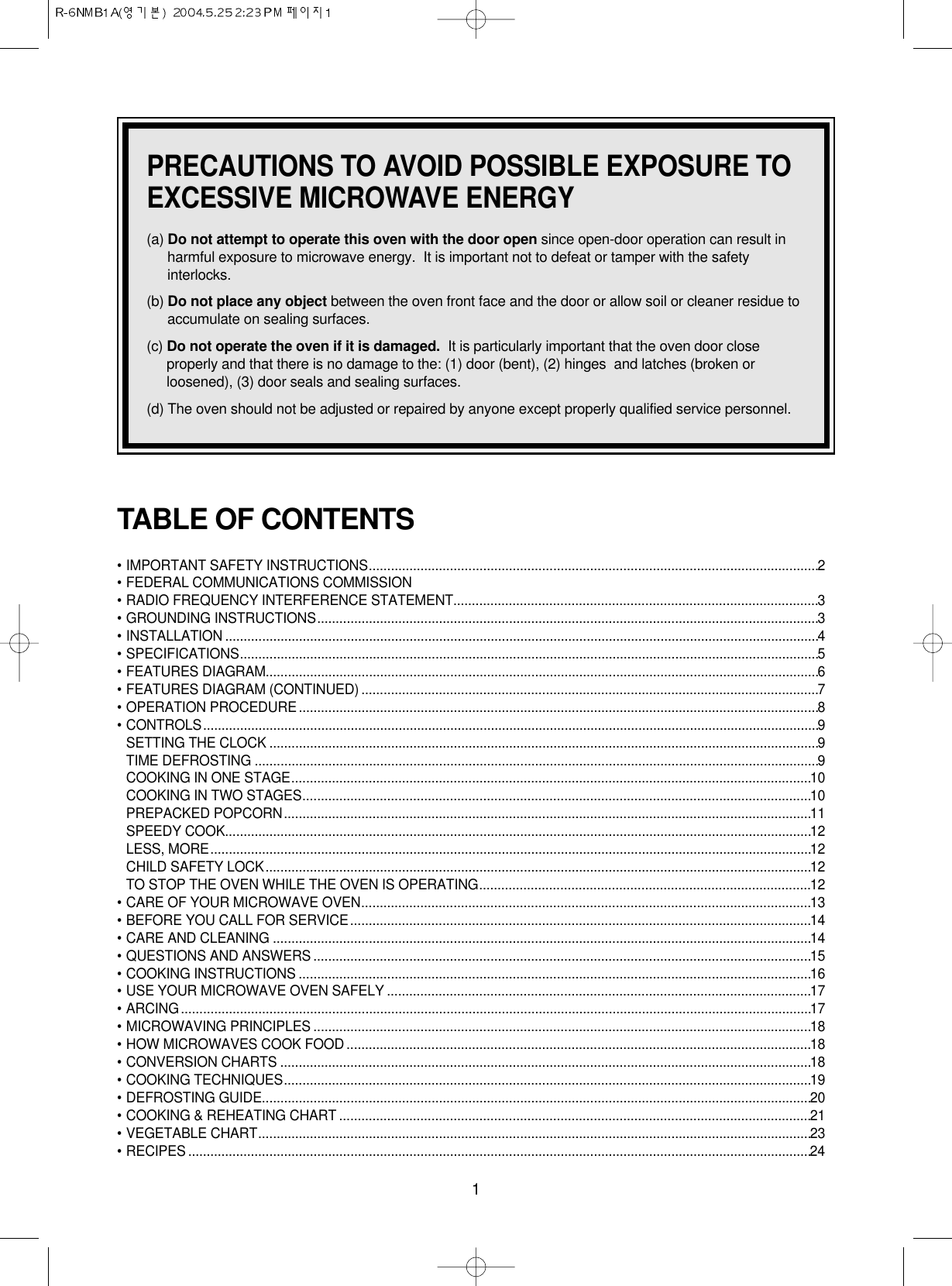 1PRECAUTIONS TO AVOID POSSIBLE EXPOSURE TOEXCESSIVE MICROWAVE ENERGY(a) Do not attempt to operate this oven with the door open since open-door operation can result inharmful exposure to microwave energy.  It is important not to defeat or tamper with the safetyinterlocks.(b) Do not place any object between the oven front face and the door or allow soil or cleaner residue toaccumulate on sealing surfaces.(c) Do not operate the oven if it is damaged. It is particularly important that the oven door closeproperly and that there is no damage to the: (1) door (bent), (2) hinges  and latches (broken orloosened), (3) door seals and sealing surfaces.(d) The oven should not be adjusted or repaired by anyone except properly qualified service personnel.TABLE OF CONTENTS• IMPORTANT SAFETY INSTRUCTIONS..........................................................................................................................2• FEDERAL COMMUNICATIONS COMMISSION • RADIO FREQUENCY INTERFERENCE STATEMENT...................................................................................................3• GROUNDING INSTRUCTIONS........................................................................................................................................3• INSTALLATION .................................................................................................................................................................4• SPECIFICATIONS.............................................................................................................................................................5• FEATURES DIAGRAM......................................................................................................................................................6• FEATURES DIAGRAM (CONTINUED) ............................................................................................................................7• OPERATION PROCEDURE.............................................................................................................................................8• CONTROLS.......................................................................................................................................................................9SETTING THE CLOCK .....................................................................................................................................................9TIME DEFROSTING .........................................................................................................................................................9COOKING IN ONE STAGE.............................................................................................................................................10COOKING IN TWO STAGES..........................................................................................................................................10PREPACKED POPCORN...............................................................................................................................................11SPEEDY COOK...............................................................................................................................................................12LESS, MORE...................................................................................................................................................................12CHILD SAFETY LOCK....................................................................................................................................................12TO STOP THE OVEN WHILE THE OVEN IS OPERATING..........................................................................................12• CARE OF YOUR MICROWAVE OVEN..........................................................................................................................13• BEFORE YOU CALL FOR SERVICE.............................................................................................................................14• CARE AND CLEANING ..................................................................................................................................................14• QUESTIONS AND ANSWERS .......................................................................................................................................15• COOKING INSTRUCTIONS ...........................................................................................................................................16• USE YOUR MICROWAVE OVEN SAFELY ...................................................................................................................17• ARCING...........................................................................................................................................................................17• MICROWAVING PRINCIPLES .......................................................................................................................................18• HOW MICROWAVES COOK FOOD ..............................................................................................................................18• CONVERSION CHARTS ................................................................................................................................................18• COOKING TECHNIQUES...............................................................................................................................................19• DEFROSTING GUIDE.....................................................................................................................................................20• COOKING &amp; REHEATING CHART ................................................................................................................................21• VEGETABLE CHART......................................................................................................................................................23• RECIPES .........................................................................................................................................................................24