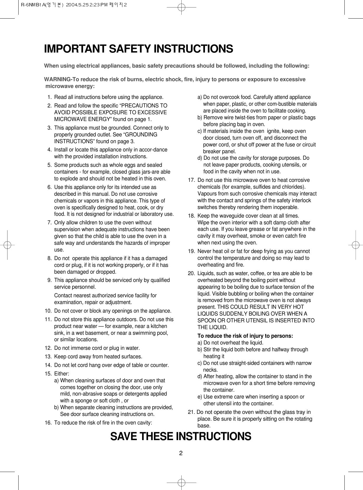 2IMPORTANT SAFETY INSTRUCTIONSWhen using electrical appliances, basic safety precautions should be followed, including the following:WARNING-To reduce the risk of burns, electric shock, fire, injury to persons or exposure to excessive microwave energy:11. Read all instructions before using the appliance.12. Read and follow the specific “PRECAUTIONS TOAVOID POSSIBLE EXPOSURE TO EXCESSIVEMICROWAVE ENERGY” found on page 1.13. This appliance must be grounded. Connect only toproperly grounded outlet. See “GROUNDINGINSTRUCTIONS” found on page 3.14. Install or locate this appliance only in accor-dancewith the provided installation instructions.15. Some products such as whole eggs and sealedcontainers - for example, closed glass jars-are ableto explode and should not be heated in this oven.16.Use this appliance only for its intended use asdescribed in this manual. Do not use corrosivechemicals or vapors in this appliance. This type ofoven is specifically designed to heat, cook, or dryfood. It is not designed for industrial or laboratory use.17. Only allow children to use the oven withoutsupervision when adequate instructions have beengiven so that the child is able to use the oven in asafe way and understands the hazards of improperuse. 18. Do not  operate this appliance if it has a damagedcord or plug, if it is not working properly, or if it hasbeen damaged or dropped.19. This appliance should be serviced only by qualifiedservice personnel. Contact nearest authorized service facility forexamination, repair or adjustment.10.Do not cover or block any openings on the appliance. 11. Do not store this appliance outdoors. Do not use thisproduct near water — for example, near a kitchensink, in a wet basement, or near a swimming pool,or similar locations.12. Do not immerse cord or plug in water.13. Keep cord away from heated surfaces.14. Do not let cord hang over edge of table or counter.15. Either:a) When cleaning surfaces of door and oven thatcomes together on closing the door, use onlymild, non-abrasive soaps or detergents appliedwith a sponge or soft cloth , orb) When separate cleaning instructions are provided,See door surface cleaning instructions on.16. To reduce the risk of fire in the oven cavity:a) Do not overcook food. Carefully attend appliancewhen paper, plastic, or other com-bustible materialsare placed inside the oven to facilitate cooking.b) Remove wire twist-ties from paper or plastic bagsbefore placing bag in oven.c) If materials inside the oven  ignite, keep ovendoor closed, turn oven off, and disconnect thepower cord, or shut off power at the fuse or circuitbreaker panel.d) Do not use the cavity for storage purposes. Donot leave paper products, cooking utensils, orfood in the cavity when not in use.17. Do not use this microwave oven to heat corrosivechemicals (for example, sulfides and chlorides).Vapours from such corrosive chemicals may interactwith the contact and springs of the safety interlockswitches thereby rendering them inoperable.18. Keep the waveguide cover clean at all times.Wipe the oven interior with a soft damp cloth aftereach use. If you leave grease or fat anywhere in thecavity it may overheat, smoke or even catch firewhen next using the oven.19.  Never heat oil or fat for deep frying as you cannotcontrol the temperature and doing so may lead tooverheating and fire.20.  Liquids, such as water, coffee, or tea are able to beoverheated beyond the boiling point withoutappearing to be boiling due to surface tension of theliquid. Visible bubbling or boiling when the containeris removed from the microwave oven is not alwayspresent. THIS COULD RESULT IN VERY HOTLIQUIDS SUDDENLY BOILING OVER WHEN ASPOON OR OTHER UTENSIL IS INSERTED INTOTHE LIQUID. To reduce the risk of injury to persons:a) Do not overheat the liquid.b) Stir the liquid both before and halfway throughheating itc) Do not use straight-sided containers with narrownecks.d) After heating, allow the container to stand in themicrowave oven for a short time before removingthe container.e) Use extreme care when inserting a spoon orother utensil into the container.21. Do not operate the oven without the glass tray inplace. Be sure it is properly sitting on the rotatingbase.SAVE THESE INSTRUCTIONS