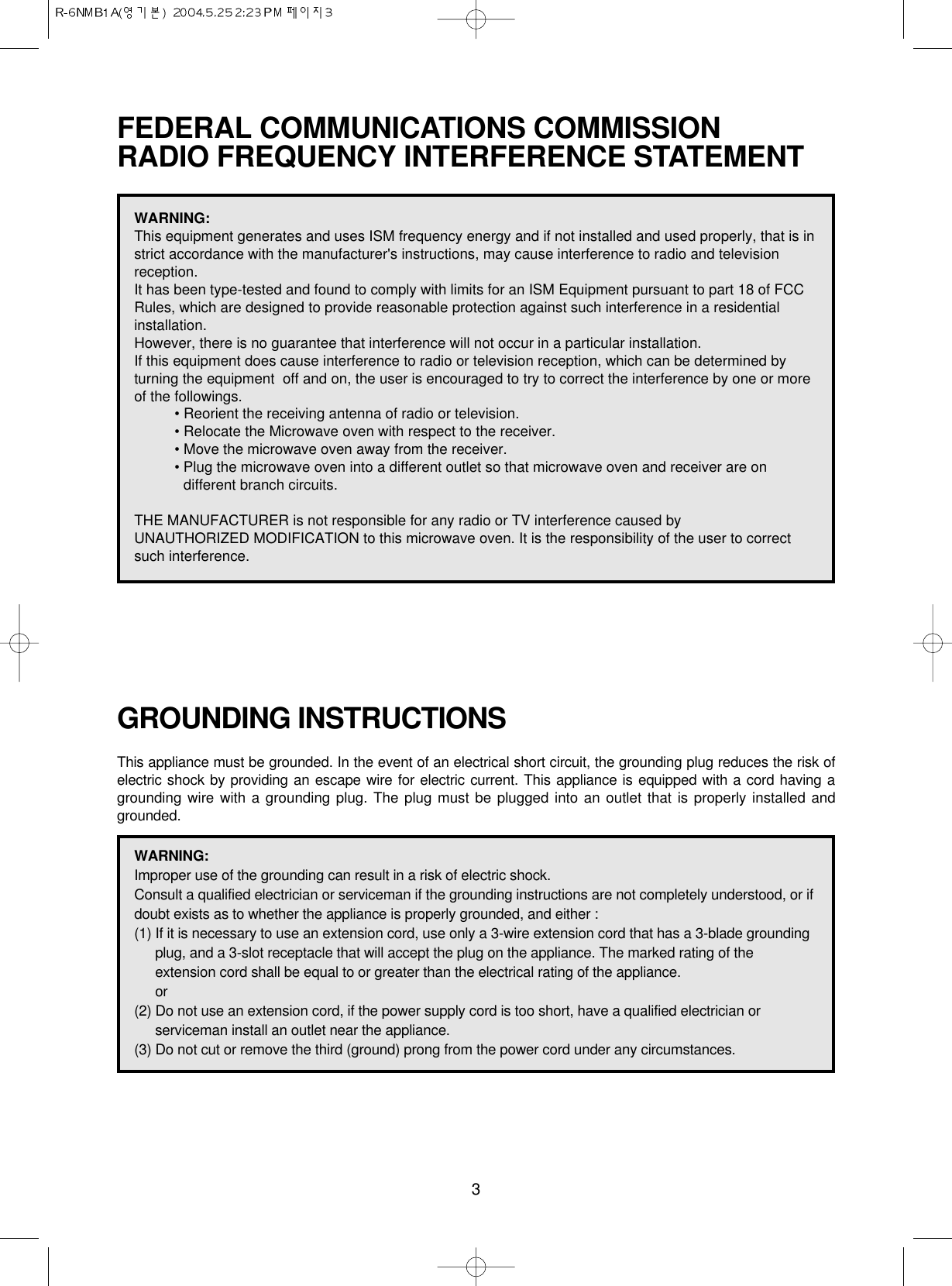 3FEDERAL COMMUNICATIONS COMMISSION RADIO FREQUENCY INTERFERENCE STATEMENTGROUNDING INSTRUCTIONSThis appliance must be grounded. In the event of an electrical short circuit, the grounding plug reduces the risk ofelectric shock by providing an escape wire for electric current. This appliance is equipped with a cord having agrounding wire with a grounding plug. The plug must be plugged into an outlet that is properly installed andgrounded.WARNING:This equipment generates and uses ISM frequency energy and if not installed and used properly, that is instrict accordance with the manufacturer&apos;s instructions, may cause interference to radio and televisionreception. It has been type-tested and found to comply with limits for an ISM Equipment pursuant to part 18 of FCCRules, which are designed to provide reasonable protection against such interference in a residentialinstallation.However, there is no guarantee that interference will not occur in a particular installation. If this equipment does cause interference to radio or television reception, which can be determined byturning the equipment  off and on, the user is encouraged to try to correct the interference by one or moreof the followings.• Reorient the receiving antenna of radio or television.• Relocate the Microwave oven with respect to the receiver.• Move the microwave oven away from the receiver.• Plug the microwave oven into a different outlet so that microwave oven and receiver are ondifferent branch circuits. THE MANUFACTURER is not responsible for any radio or TV interference caused by UNAUTHORIZED MODIFICATION to this microwave oven. It is the responsibility of the user to correctsuch interference.WARNING:Improper use of the grounding can result in a risk of electric shock.Consult a qualified electrician or serviceman if the grounding instructions are not completely understood, or ifdoubt exists as to whether the appliance is properly grounded, and either :(1) If it is necessary to use an extension cord, use only a 3-wire extension cord that has a 3-blade groundingplug, and a 3-slot receptacle that will accept the plug on the appliance. The marked rating of theextension cord shall be equal to or greater than the electrical rating of the appliance.or(2) Do not use an extension cord, if the power supply cord is too short, have a qualified electrician orserviceman install an outlet near the appliance.(3) Do not cut or remove the third (ground) prong from the power cord under any circumstances.