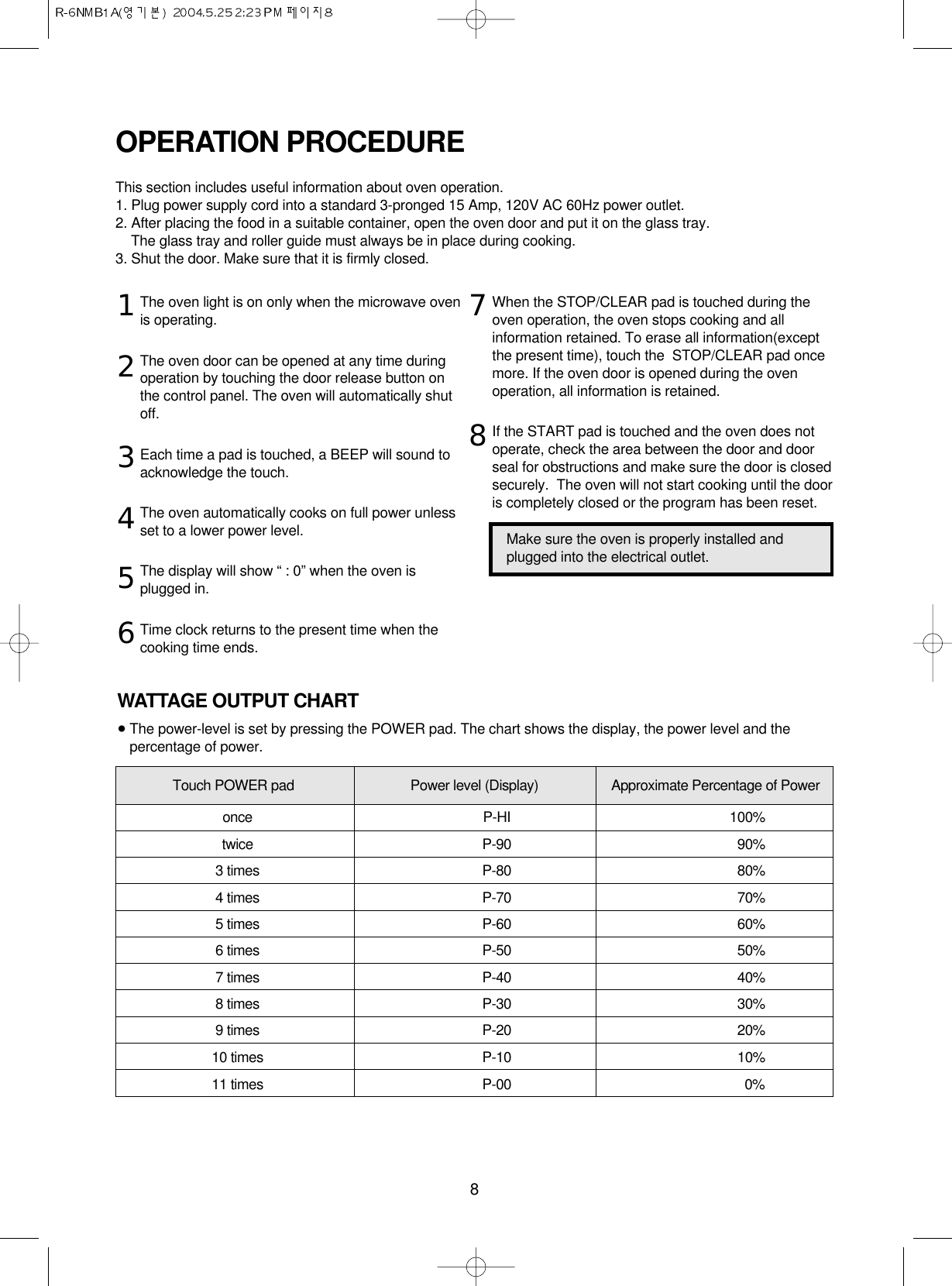 8The oven light is on only when the microwave ovenis operating.The oven door can be opened at any time duringoperation by touching the door release button onthe control panel. The oven will automatically shutoff.Each time a pad is touched, a BEEP will sound toacknowledge the touch.The oven automatically cooks on full power unlessset to a lower power level.The display will show “ : 0” when the oven isplugged in.Time clock returns to the present time when thecooking time ends.When the STOP/CLEAR pad is touched during theoven operation, the oven stops cooking and allinformation retained. To erase all information(exceptthe present time), touch the  STOP/CLEAR pad oncemore. If the oven door is opened during the ovenoperation, all information is retained.If the START pad is touched and the oven does notoperate, check the area between the door and doorseal for obstructions and make sure the door is closedsecurely.  The oven will not start cooking until the dooris completely closed or the program has been reset.OPERATION PROCEDUREThis section includes useful information about oven operation.1. Plug power supply cord into a standard 3-pronged 15 Amp, 120V AC 60Hz power outlet.2. After placing the food in a suitable container, open the oven door and put it on the glass tray. The glass tray and roller guide must always be in place during cooking.3. Shut the door. Make sure that it is firmly closed.12345678Make sure the oven is properly installed andplugged into the electrical outlet.WATTAGE OUTPUT CHART•The power-level is set by pressing the POWER pad. The chart shows the display, the power level and thepercentage of power.Touch POWER pad Power level (Display) Approximate Percentage of Poweronce P-HI 100%twice P-90 90%3 times P-80 80%4 times P-70 70%5 times P-60 60%6 times P-50 50%7 times P-40 40%8 times P-30 30%9 times P-20 20%10 times P-10 10%11 times P-00 0%