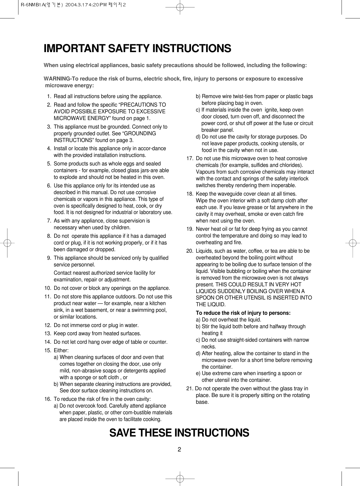 2IMPORTANT SAFETY INSTRUCTIONSWhen using electrical appliances, basic safety precautions should be followed, including the following:WARNING-To reduce the risk of burns, electric shock, fire, injury to persons or exposure to excessive microwave energy:11. Read all instructions before using the appliance.12. Read and follow the specific “PRECAUTIONS TOAVOID POSSIBLE EXPOSURE TO EXCESSIVEMICROWAVE ENERGY” found on page 1.13. This appliance must be grounded. Connect only toproperly grounded outlet. See “GROUNDINGINSTRUCTIONS” found on page 3.14. Install or locate this appliance only in accor-dancewith the provided installation instructions.15. Some products such as whole eggs and sealedcontainers - for example, closed glass jars-are ableto explode and should not be heated in this oven.16.Use this appliance only for its intended use asdescribed in this manual. Do not use corrosivechemicals or vapors in this appliance. This type ofoven is specifically designed to heat, cook, or dryfood. It is not designed for industrial or laboratory use.17. As with any appliance, close supervision isnecessary when used by children.18. Do not  operate this appliance if it has a damagedcord or plug, if it is not working properly, or if it hasbeen damaged or dropped.19. This appliance should be serviced only by qualifiedservice personnel. Contact nearest authorized service facility forexamination, repair or adjustment.10.Do not cover or block any openings on the appliance. 11. Do not store this appliance outdoors. Do not use thisproduct near water — for example, near a kitchensink, in a wet basement, or near a swimming pool,or similar locations.12. Do not immerse cord or plug in water.13. Keep cord away from heated surfaces.14. Do not let cord hang over edge of table or counter.15. Either:a) When cleaning surfaces of door and oven thatcomes together on closing the door, use onlymild, non-abrasive soaps or detergents appliedwith a sponge or soft cloth , orb) When separate cleaning instructions are provided,See door surface cleaning instructions on.16. To reduce the risk of fire in the oven cavity:a) Do not overcook food. Carefully attend appliancewhen paper, plastic, or other com-bustible materialsare placed inside the oven to facilitate cooking.b) Remove wire twist-ties from paper or plastic bagsbefore placing bag in oven.c) If materials inside the oven  ignite, keep ovendoor closed, turn oven off, and disconnect thepower cord, or shut off power at the fuse or circuitbreaker panel.d) Do not use the cavity for storage purposes. Donot leave paper products, cooking utensils, orfood in the cavity when not in use.17. Do not use this microwave oven to heat corrosivechemicals (for example, sulfides and chlorides).Vapours from such corrosive chemicals may interactwith the contact and springs of the safety interlockswitches thereby rendering them inoperable.18. Keep the waveguide cover clean at all times.Wipe the oven interior with a soft damp cloth aftereach use. If you leave grease or fat anywhere in thecavity it may overheat, smoke or even catch firewhen next using the oven.19.  Never heat oil or fat for deep frying as you cannotcontrol the temperature and doing so may lead tooverheating and fire.20.  Liquids, such as water, coffee, or tea are able to beoverheated beyond the boiling point withoutappearing to be boiling due to surface tension of theliquid. Visible bubbling or boiling when the containeris removed from the microwave oven is not alwayspresent. THIS COULD RESULT IN VERY HOTLIQUIDS SUDDENLY BOILING OVER WHEN ASPOON OR OTHER UTENSIL IS INSERTED INTOTHE LIQUID. To reduce the risk of injury to persons:a) Do not overheat the liquid.b) Stir the liquid both before and halfway throughheating itc) Do not use straight-sided containers with narrownecks.d) After heating, allow the container to stand in themicrowave oven for a short time before removingthe container.e) Use extreme care when inserting a spoon orother utensil into the container.21. Do not operate the oven without the glass tray inplace. Be sure it is properly sitting on the rotatingbase.SAVE THESE INSTRUCTIONS