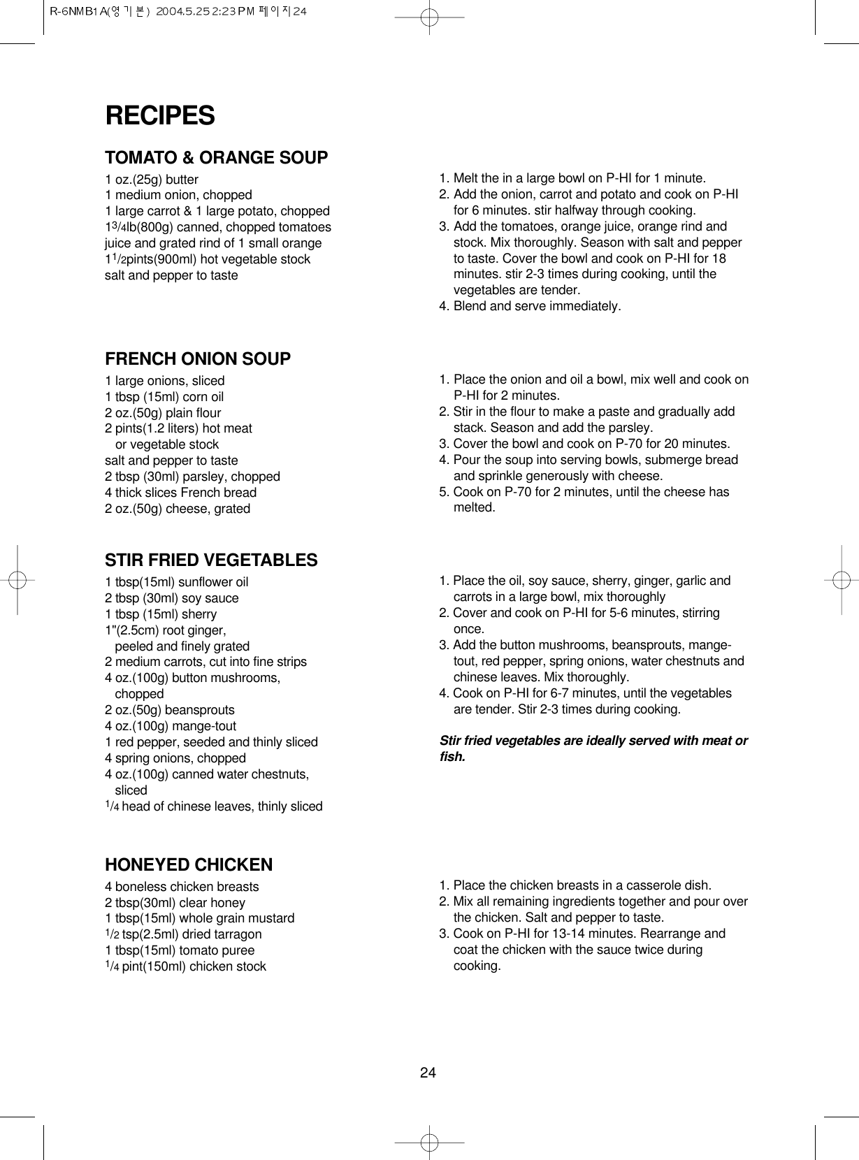 24TOMATO &amp; ORANGE SOUP1 oz.(25g) butter1 medium onion, chopped1 large carrot &amp; 1 large potato, chopped13/4lb(800g) canned, chopped tomatoesjuice and grated rind of 1 small orange11/2pints(900ml) hot vegetable stocksalt and pepper to taste1. Melt the in a large bowl on P-HI for 1 minute.2. Add the onion, carrot and potato and cook on P-HIfor 6 minutes. stir halfway through cooking.3. Add the tomatoes, orange juice, orange rind andstock. Mix thoroughly. Season with salt and pepperto taste. Cover the bowl and cook on P-HI for 18minutes. stir 2-3 times during cooking, until thevegetables are tender.4. Blend and serve immediately.FRENCH ONION SOUP1 large onions, sliced1 tbsp (15ml) corn oil2 oz.(50g) plain flour2 pints(1.2 liters) hot meat or vegetable stocksalt and pepper to taste2 tbsp (30ml) parsley, chopped4 thick slices French bread2 oz.(50g) cheese, grated1. Place the onion and oil a bowl, mix well and cook onP-HI for 2 minutes.2. Stir in the flour to make a paste and gradually addstack. Season and add the parsley.3. Cover the bowl and cook on P-70 for 20 minutes.4. Pour the soup into serving bowls, submerge breadand sprinkle generously with cheese.5. Cook on P-70 for 2 minutes, until the cheese hasmelted.STIR FRIED VEGETABLES1 tbsp(15ml) sunflower oil2 tbsp (30ml) soy sauce1 tbsp (15ml) sherry1&quot;(2.5cm) root ginger, peeled and finely grated 2 medium carrots, cut into fine strips4 oz.(100g) button mushrooms,chopped2 oz.(50g) beansprouts4 oz.(100g) mange-tout1 red pepper, seeded and thinly sliced4 spring onions, chopped4 oz.(100g) canned water chestnuts,sliced1/4 head of chinese leaves, thinly sliced1. Place the oil, soy sauce, sherry, ginger, garlic andcarrots in a large bowl, mix thoroughly2. Cover and cook on P-HI for 5-6 minutes, stirringonce.3. Add the button mushrooms, beansprouts, mange-tout, red pepper, spring onions, water chestnuts andchinese leaves. Mix thoroughly.4. Cook on P-HI for 6-7 minutes, until the vegetablesare tender. Stir 2-3 times during cooking.Stir fried vegetables are ideally served with meat orfish.HONEYED CHICKEN4 boneless chicken breasts2 tbsp(30ml) clear honey1 tbsp(15ml) whole grain mustard1/2 tsp(2.5ml) dried tarragon1 tbsp(15ml) tomato puree1/4 pint(150ml) chicken stock1. Place the chicken breasts in a casserole dish.2. Mix all remaining ingredients together and pour overthe chicken. Salt and pepper to taste.3. Cook on P-HI for 13-14 minutes. Rearrange andcoat the chicken with the sauce twice duringcooking.RECIPES