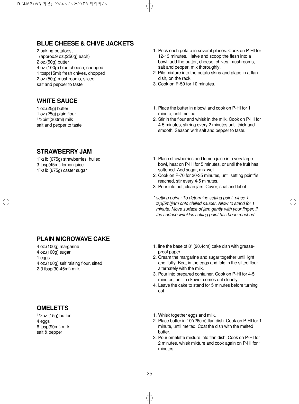 25BLUE CHEESE &amp; CHIVE JACKETS2 baking potatoes, (approx.9 oz.(250g) each)2 oz.(50g) butter4 oz.(100g) blue cheese, chopped1 tbsp(15ml) fresh chives, chopped2 oz.(50g) mushrooms, slicedsalt and pepper to taste1. Prick each potato in several places. Cook on P-HI for12-13 minutes. Halve and scoop the flesh into abowl, add the butter, cheese, chives, mushrooms,salt and pepper, mix thoroughly.2. Pile mixture into the potato skins and place in a flandish, on the rack.3. Cook on P-50 for 10 minutes.WHITE SAUCE1 oz.(25g) butter1 oz.(25g) plain flour1/2 pint(300ml) milksalt and pepper to taste1. Place the butter in a bowl and cook on P-HI for 1minute, until melted.2. Stir in the flour and whisk in the milk. Cook on P-HI for4-5 minutes, stirring every 2 minutes until thick andsmooth. Season with salt and pepper to taste.STRAWBERRY JAM11/2 lb.(675g) strawberries, hulled3 tbsp(45ml) lemon juice11/2 lb.(675g) caster sugar1. Place strawberries and lemon juice in a very largebowl, heat on P-HI for 5 minutes, or until the fruit hassoftened. Add sugar, mix well.2. Cook on P-70 for 30-35 minutes, until setting point*isreached, stir every 4-5 minutes.3. Pour into hot, clean jars. Cover, seal and label.* setting point : To determine setting point, place 1tsp(5ml)jam onto chilled saucer. Allow to stand for 1minute. Move surface of jam gently with your finger, ifthe surface wrinkles setting point has been reached.PLAIN MICROWAVE CAKE4 oz.(100g) margarine4 oz.(100g) sugar1 eggs4 oz.(100g) self raising flour, sifted2-3 tbsp(30-45ml) milk1. line the base of 8&quot; (20.4cm) cake dish with grease-proof paper.2. Cream the margarine and sugar together until lightand fluffy. Beat in the eggs and fold in the sifted flouralternately with the milk.3. Pour into prepared container. Cook on P-HI for 4-5minutes, until a skewer comes out cleanly.4. Leave the cake to stand for 5 minutes before turningout.OMELETTS1/2 oz.(15g) butter4 eggs6 tbsp(90ml) milksalt &amp; pepper1. Whisk together eggs and milk. 2. Place butter in 10&quot;(26cm) flan dish. Cook on P-HI for 1minute, until melted. Coat the dish with the meltedbutter.3. Pour omelette mixture into flan dish. Cook on P-HI for2 minutes. whisk mixture and cook again on P-HI for 1minutes.